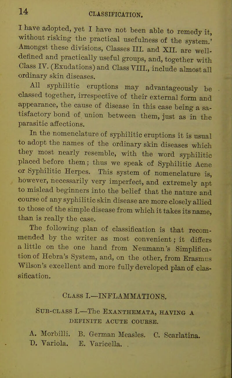 CLASSIFICATION. I have adopted, yet I have not been able to remedy it, without risking the practical usefuhiess of the system.' Amongst these divisions, Classes HI. and XII. are well- defined and practically useful groups, and, together with Class IV. (Exudations) and Class VHI., include almost all ordinary skin diseases. All syphilitic eruptions may advantageously be classed together, irrespective of their external form and appearance, the cause of disease in this case being a sa- tisfactory bond of union between them, just as in the parasitic affections. In the nomenclature of syphilitic eruptions it is usual to adopt the names of the ordinary skin diseases which they most nearly resemble, with the word syphilitic placed before them; thus we speak of Syphilitic Acne or Syphilitic Herpes. This system of nomenclature is, however, necessarily very imperfect, and extremely apt to mislead beginners into the belief that the nature and course of any syphilitic skin disease are more closely allied to those of the simple disease from which it takes its name, than is really the case. The following plan of classification is that recom- mended by the writer as most convenient; it differs a little on the one hand from Neumann's Simplifica- tion of Hebra's System, and, on the other, from Erasmus Wilson's excellent and more fully developed plan of clas- sification. Class I.—INFLAMMATIONS. Sub-class I.—The Exaj^themata, having a DEFINITE ACUTE COUESE. A. Morbilli. B. German Measles. C. Scarlatina. D, Variola. E. Varicella. ,