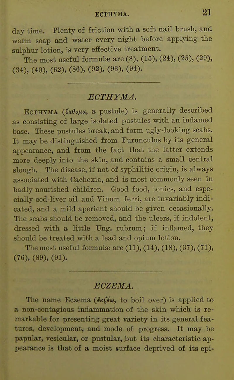 BCTHTMA. day time. Plenty of friction with a soft nail brush, and warm soap and water every night before applying the sulphur lotion, is very effective treatment. The most useful formulse are (8), (15), (24), (25), (29), (34), (40), (62), (86), (92), (93), (94). ECTHYMA. Ecthyma {eKBvua, a pustule) is generally described as consisting of large isolated pustules with an inflamed base. These pustules break, and form ugly-looking scabs. It may be distinguished from Furunculus by its general appearance, and from the fact that the latter extends more deeply into the skin, and contains a small central slough. The disease, if not of syphilitic origin, is always associated with Cachexia, and is most commonly seen in badly nourished children. Good food, tonics, and espe- cially cod-liver oil and Vinum ferri, are invariably indi- cated, and a mild aperient should be given occasionally. The scabs should be removed, and the ulcers, if indolent, dressed with a little Ung. rubrum; if inflamed, they should be treated with a lead and opium lotion. The most useful formulae are (11), (14), (18), (37), (71), (76), (89), (91). HCZEMA. The name Eczema (iK^^cc, to boil over) is applied to a non-contagious inflammation of the skin which is re- markable for presenting great variety in its general fea- tures, development, and mode of progress. It may be papular, vesicular, or pustular, but its characteristic ap- pearance is that of a moist surface deprived of its epi-