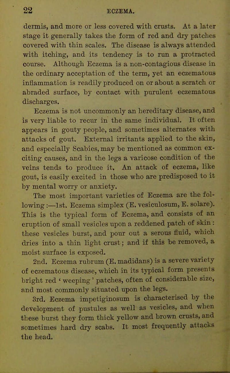 deiinis, and more or less covered with crusts. At a later stage it generally takes the form of red and dry patches covered with thin scales. The disease is always attended with itching, and its tendency is to run a protracted course. Although Eczema is a non-contagious disease in the ordinary acceptation of the term, yet an eczematous inflammation is readily produced on or about a scratch or abraded surface, by contact with purulent eczematous discharges. Eczema is not imcommonly an hereditary disease, and is very liable to recur in the same individual. It often appears in gouty people, and sometimes alternates with attacks of gout. External irritants applied to the skin, and especially Scabies, may be mentioned as common ex- citing causes, and in the legs a varicose condition of the veins tends to produce it. An attack of eczema, like gout, is easily excited in those who are predisposed to it by mental worry or anxiety. The most important varieties of Eczema are the fol- lowing :—1st. Eczema simplex (E. vesiculosum, E. solare). This is the typical form of Eczema, and consists of an eruption of small vesicles iipon a reddened patch of skin: these vesicles burst, and pour out a serous fluid, which dries into a thin light crust; and if this be removed, a moist surface is exposed. 2nd. Eczema rubrum (E. madidans) is a severe variety of eczematous disease, which in its typical form presents bright red «weeping' patches, often of considerable size, and most commonly situated upon the legs. 3rd. Eczema impetiginosum is characterised by the development of pustiiles as well as vesicles, and when these burst they form thick yellow and brown crusts, and sometimes hard dry scabs. It most frequently attacks the head.
