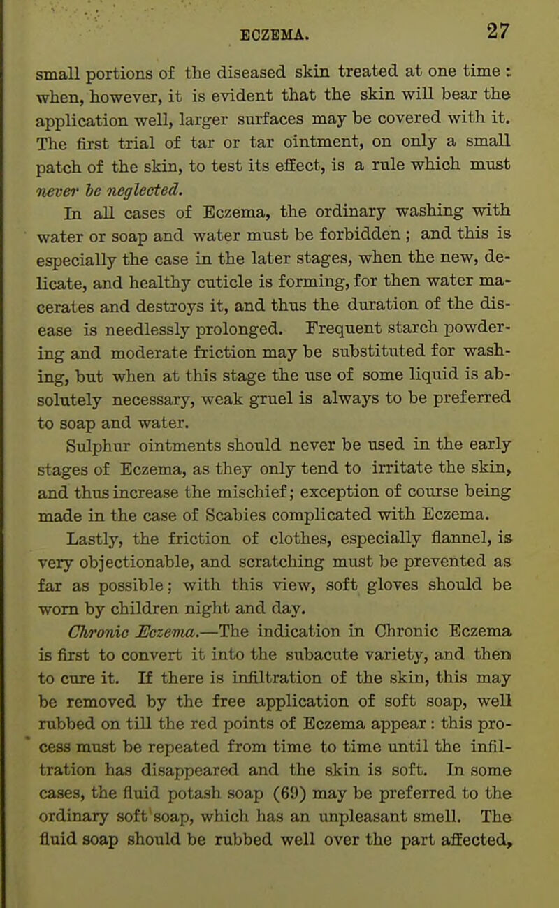 small portions of the diseased skin treated at one time : when, however, it is evident that the skin will bear the application well, larger surfaces may be covered with it. The first trial of tar or tar ointment, on only a small patch of the skin, to test its effect, is a rule which must 7iever be neglected. In all cases of Eczema, the ordinary washing with water or soap and water must be forbidden ; and this is especially the case in the later stages, when the new, de- licate, and healthy cuticle is forming, for then water ma- cerates and destroys it, and thus the duration of the dis- ease is needlessly prolonged. Frequent starch powder- ing and moderate friction may be substituted for wash- ing, but when at this stage the use of some liquid is ab- solutely necessary, weak gruel is always to be preferred to soap and water. Sulphur ointments should never be used in the early stages of Eczema, as they only tend to irritate the skin, and thus increase the mischief; exception of course being made in the case of Scabies complicated with Eczema. Lastly, the friction of clothes, especially flannel, is very objectionable, and scratching must be prevented as far as possible; with this view, soft gloves should be worn by children night and day. Chronic Eczema.—The indication in Chronic Eczema is first to convert it into the subacute variety, and then to cure it. If there is infiltration of the skin, this may be removed by the free application of soft soap, well rubbed on till the red points of Eczema appear: this pro- cess must be repeated from time to time until the infil- tration has disappeared and the skin is soft. In some cases, the fluid potash soap (69) may be preferred to the ordinary soft soap, which has an unpleasant smell. The fluid soap should be rubbed well over the part affected.