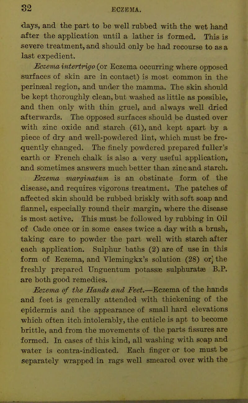 days, and the part to be well rubbed with the wet hand after the application until a lather is formed. This is severe treatment, and should only be had recourse to as a last expedient. Hczenia intertrigo (ox Eczema occurring where opposed surfaces of skin are in contact) is most common in the perinaeal region, and tmder the mamma. The skin should be kept thoroughly clean, but washed as little as possible, and then only with thin gruel, and always well dried afterwards. The opposed surfaces should be dusted over with zinc oxide and starch (61), and kept apart by a piece of dry and well-powdered lint, which must be fre- quently changed. The finely powdered prepared ftdler's earth or French chalk is also a very useful application, and sometimes answers much better than zinc and starch. Eczema miarginatmn is an obstinate form of the disease, and requires vigorous treatment. The patches of aflEected skin should be rubbed briskly with soft soap and flannel, especially round their margin, where the disease is most active. This must be followed by rubbing in Oil of Cade once or in some cases twice a day with a brush, taking care to powder the part well with starch after each application. Sulphur baths (2) are of use in this form of Eczema, and Vlemingkx's solution (28) or] the freshly prepared Unguentum potassas sulphuratae B.P. are both good remedies. Eczema of tlus Hands and Feet.—Eczema of the hands and feet is generally attended with thickening of the epidermis and the appearance of small hard elevations which often itch intolerably, the cuticle is apt to become brittle, and from the movements of the parts fissures are formed. In cases of this kind, all washing with soap and water is contra-indicated. Each finger or toe must be separately wrapped in rags well smeared over with the i