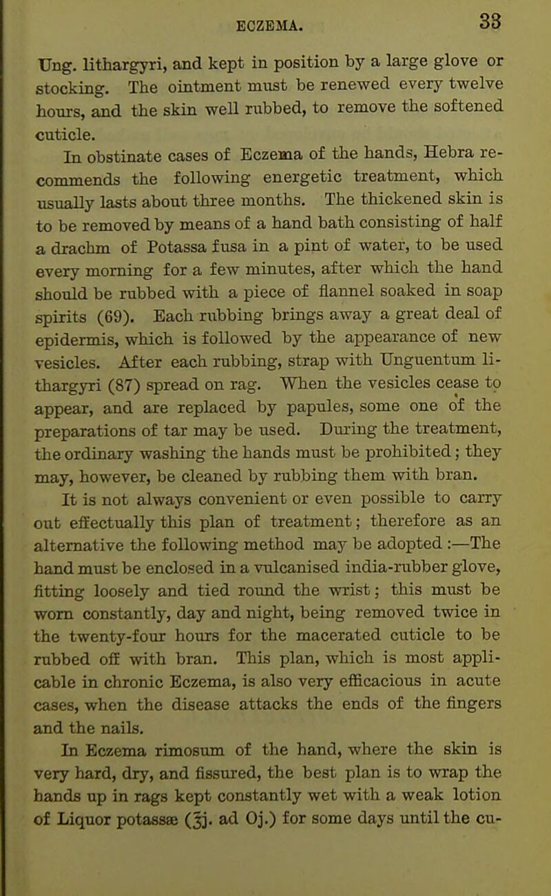Ung. lithargyri, and kept in position by a large glove or stocking. The ointment must be renewed every tvrelve hours, and the skin well rubbed, to remove the softened cuticle. In obstinate cases of Eczema of the hands, Hebra re- commends the following energetic treatment, which usually lasts about three months. The thickened skin is to be removed by means of a hand bath consisting of half a drachm of Potassa f usa in a pint of water, to be used every morning for a few minutes, after which the hand should be rubbed with a piece of flannel soaked in soap spirits (69). Each rubbing brings away a great deal of epidermis, which is followed by the appearance of new vesicles. After each rubbing, strap with TJnguentum li- thargyri (87) spread on rag. When the vesicles cease to appear, and are replaced by papules, some one of the preparations of tar may be used. Duiing the treatment, the ordinary washing the hands must be prohibited; they may, however, be cleaned by rubbing them with bran. It is not always convenient or even possible to carry out effectually this plan of treatment; therefore as an alternative the following method may be adopted :—The hand must be enclosed in a vulcanised india-riibber glove, fitting loosely and tied round the wrist; this must be worn constantly, day and night, being removed twice in the twenty-four hours for the macerated cuticle to be rubbed off with bran. This plan, which is most appli- cable in chronic Eczema, is also very efficacious in acute cases, when the disease attacks the ends of the fingers and the nails. In Eczema rimosum of the hand, where the skin is very hard, dry, and fissured, the best plan is to wrap the hands up in rags kept constantly wet with a weak lotion of Liquor potassse (^j. ad Oj.) for some days until the cu-