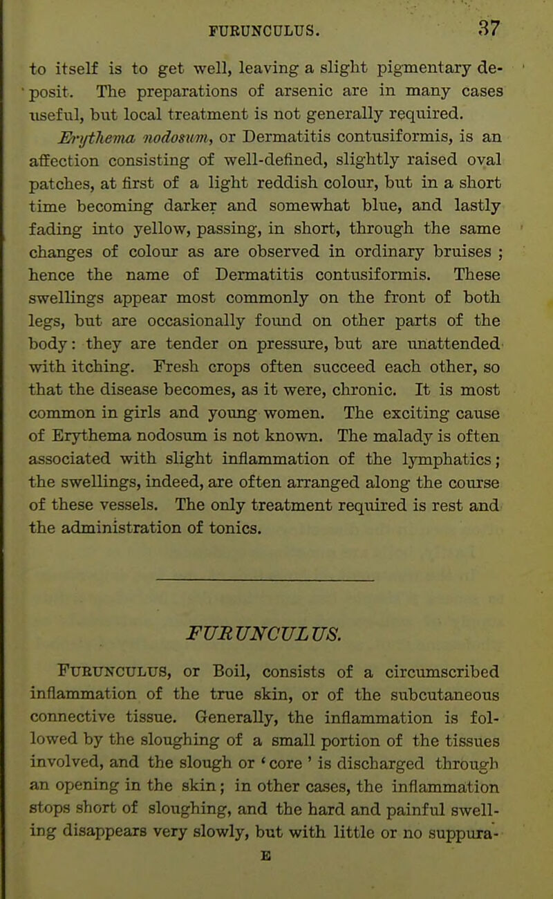 to itself is to get well, leaving a slight pigmentary de- ■ posit. The preparations of arsenic are in many cases useful, but local treatment is not generally required. Erijthevm nodosum, or Dermatitis contusiformis, is an affection consisting of well-defined, slightly raised oval patches, at first of a light reddish colour, but in a short time becoming darker and somewhat blue, and lastly fading into yellow, passing, in short, through the same changes of colour as are observed in ordinary bruises ; hence the name of Dermatitis contusiformis. These swellings appear most commonly on the front of both legs, but are occasionally found on other parts of the body: they are tender on pressure, but are unattended with itching. Fresh crops often succeed each other, so that the disease becomes, as it were, chronic. It is most common in girls and young women. The exciting cause of Erythema nodosum is not known. The malady is often associated with slight inflammation of the IjTuphatics ; the swellings, indeed, are often arranged along the course of these vessels. The only treatment required is rest and the administration of tonics. FURUNCULUS. FuEUNCULUS, or Boil, consists of a circumscribed inflammation of the true skin, or of the subcutaneous connective tissue. Generally, the inflammation is fol- lowed by the sloughing of a small portion of the tissues involved, and the slough or ' core ' is discharged through an opening in the skin; in other cases, the inflammation stops short of sloughing, and the hard and painful swell- ing disappears very slowly, but with little or no suppura- E