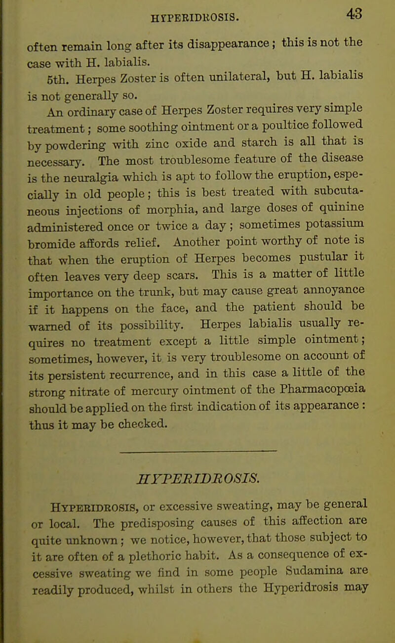 often remain long after its disappearance; this is not the case with H. labialis. 5th. Herpes Zoster is often unilateral, but H. labialis is not generally so. An ordinary case of Herpes Zoster requires very simple treatment; some soothing ointment or a poultice followed by powdering with zinc oxide and starch is all that is necessary. The most troublesome feature of the disease is the neuralgia which is apt to follow the eruption, espe- ciaUy in old people; this is best treated with subcuta- neous injections of morphia, and large doses of quinine administered once or twice a day ; sometimes potassium bromide afEords relief. Another point worthy of note is that when the eruption of Herpes becomes pustular it often leaves very deep scars. This is a matter of little importance on the trunk, but may cause great annoyance if it happens on the face, and the patient should be warned of its possibility. Herpes labialis usually re- quires no treatment except a little simple ointment; sometimes, however, it is very troublesome on account of its persistent recurrence, and in this case a little of the strong nitrate of mercury ointment of the Pharmacopoeia should be applied on the first indication of its appearance : thus it may be checked. HYPERIDROSIS. Hypebidrosis, or excessive sweating, may be general or local. The predisposing causes of this afEection are quite unknown; we notice, however, that those subject to it are often of a plethoric habit. As a consequence of ex- cessive sweating we find in some people Sudamina are readily produced, whilst in others the Hyperidrosis may