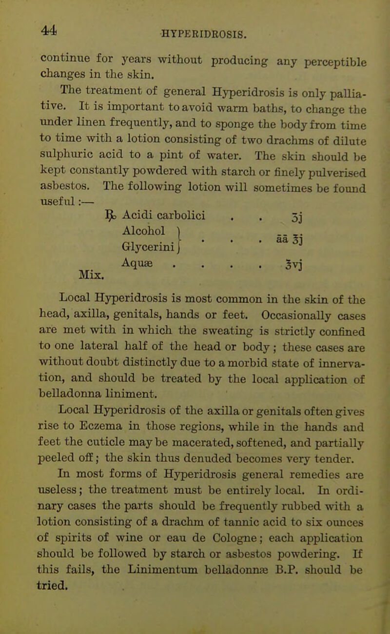 continiae for years without producing any perceptible changes in the skin. The treatment of general Hyperidrosis is only pallia- tive. It is important to avoid warm baths, to change the under linen frequently, and to sponge the body from time to time with a lotion consisting of two drachms of dilute sulphuric acid to a pint of water. The skin should be kept constantly powdered with starch or finely pulverised asbestos. The following lotion will sometimes be found useful:— 9= Acidi carbolici . . 5j Alcohol I -- z- Glycerini J '  • Aquae . . . . gvj Mix. Local Hyperidrosis is most common in the skin of the head, axilla, genitals, hands or feet. Occasionally cases are met with in which the sweating is strictly confined to one lateral half of the head or body ; these cases are without doubt distinctly due to a morbid state of innerva- tion, and should be treated by the local application of belladonna liniment. Local Hyperidrosis of the axilla or genitals often gives rise to Eczema in those regions, while in the hands and feet the cuticle may be macerated, softened, and partially peeled off; the skin thus deniided becomes very tender. In most forms of Hyperidrosis general remedies are useless; the treatment must be entirely local. In ordi- nary cases the parts should be frequently rubbed with a lotion consisting of a drachm of tannic acid to six ounces of spirits of wine or eau de Cologne; each application should be followed by starch or asbestos powdering. If this fails, the Linimentum belladonna B.P. should be tried.