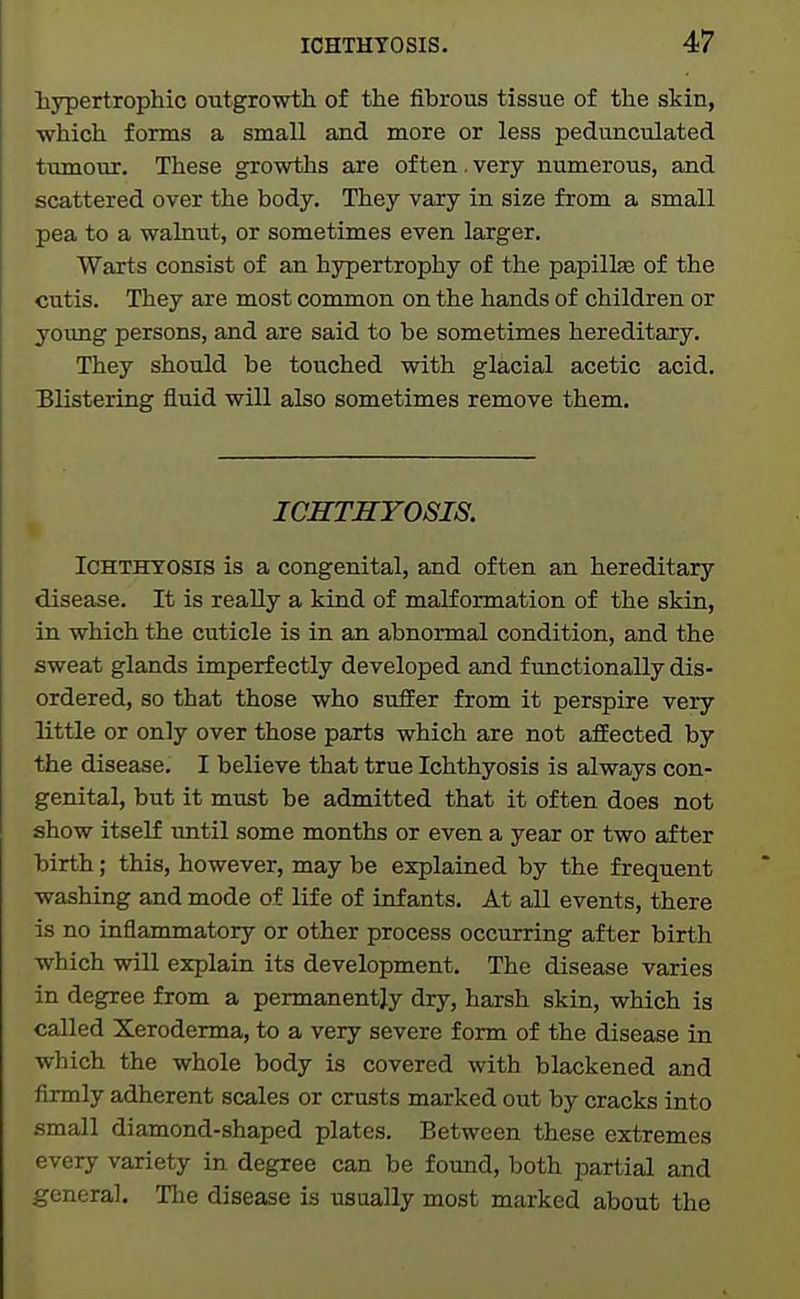 hypertrophic outgrowth of the fibrous tissue of the skin, which forms a small and more or less pedunculated tumour. These growths are of ten. very numerous, and scattered over the body. They vary in size from a small pea to a walnut, or sometimes even larger. Warts consist of an hypertrophy of the papillas of the cutis. They are most common on the hands of children or young persons, and are said to be sometimes hereditary. They should be touched with glacial acetic acid. Blistering fluid will also sometimes remove them. ICHTHYOSIS. Ichthyosis is a congenital, and often an hereditary disease. It is really a kind of malformation of the skin, in which the cuticle is in an abnormal condition, and the sweat glands imperfectly developed and functionally dis- ordered, so that those who suffer from it perspire very little or only over those parts which are not afEected by the disease. I believe that true Ichthyosis is always con- genital, but it must be admitted that it often does not show itself until some months or even a year or two after birth; this, however, may be explained by the frequent washing and mode of life of infants. At all events, there is no inflammatory or other process occurring after birth which will explain its development. The disease varies in degree from a permanently dry, harsh skin, which is called Xeroderma, to a very severe form of the disease in which the whole body is covered with blackened and firmly adherent scales or crusts marked out by cracks into small diamond-shaped plates. Between these extremes every variety in degree can be found, both partial and general. The disease is usually most marked about the