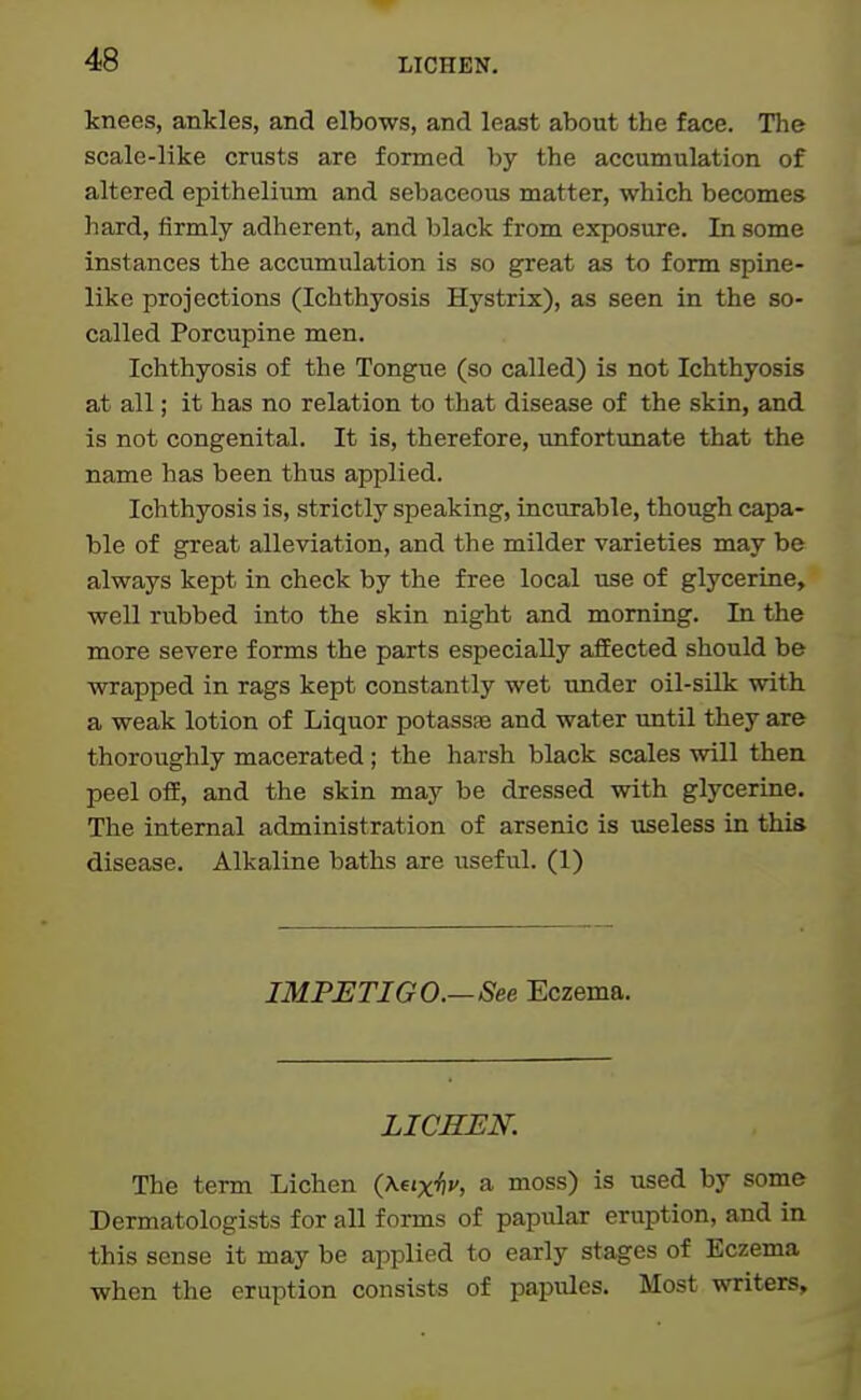 knees, ankles, and elbows, and least about the face. The scale-like cnists are formed by the accumulation of altered epithelium and sebaceous matter, which becomes hard, firmly adherent, and black from exposure. In some instances the accumulation is so great as to form spine- like projections (Ichthyosis Hystrix), as seen in the so- called Porcupine men. Ichthyosis of the Tongue (so called) is not Ichthyosis at all; it has no relation to that disease of the skin, and is not congenital. It is, therefore, unfortunate that the name has been thus applied. Ichthyosis is, strictly speaking, incurable, though capa- ble of great alleviation, and the milder varieties may be always kept in check by the free local use of glycerine, well rubbed into the skin night and morning. In the more severe forms the parts especially aflEected should be virrapped in rags kept constantly wet under oil-silk with a weak lotion of Liquor potassae and water until they are thoroughly macerated ; the harsh black scales will then peel off, and the skin may be dressed with glycerine. The internal administration of arsenic is useless in this disease. Alkaline baths are useful. (1) IMPETIGO.—See Eczema. LICHEN. The term Lichen {Xfixhv, a moss) is used by some Dermatologists for all forms of papular eruption, and in this sense it may be applied to early stages of Eczema when the eruption consists of papules. Most writers.