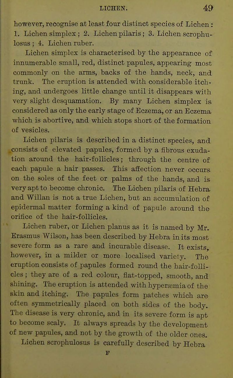 however, recognise at least four distinct species of Lichen: 1. Lichen simplex; 2. Lichen pilaris; 3. Lichen scrophu- losus ; 4. Lichen ruber. Lichen simplex is characterised by the appearance of innumerable small, red, distinct papules, appearing most commonly on the arms, backs of the hands, neck, and trunk. The eruption is attended with considerable itch- ing, and undergoes little change until it disappears with very slight desquamation. By many Lichen simplex is considered as only the early stage of Eczema, or an Eczema which is abortive, and which stops short of the formation of vesicles. Lichen pilaris is described in a distinct species, and .consists of elevated papules, formed by a fibrous exuda- tion around the hair-follicles; through the centre of each papule a hair passes. This affection never occurs on the soles of the feet or palms of the hands, and is very apt to become chronic. The Lichen pilaris of Hebra and Willan is not a true Lichen, hut an accumulation of epidermal matter forming a kind of papule around the orifice of the hair-follicles. Lichen ruber, or Lichen planus as it is named by Mr. Erasmus Wilson, has been described by Hebra in its most severe form as a rare and incurable disease. It exists, however, in a milder or more localised variety. The eruption consists of papules formed round the hair-folli- cles ; they are of a red colour, flat-topped, smooth, and shining. The eruption is attended with hyperemia of the skin and itching. The papules form patches which are often symmetrically placed on both sides of the body. The disease is very chronic, and in its severe form is apt to become scaly. It always spreads by the development of new papules, and not by the growth of the older ones. Lichen scrophulosus is carefully described by Hebra F