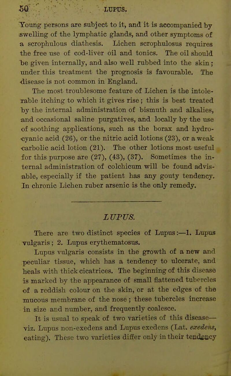 Toting persons are subject to it, and it is accompanied by swelling of the lymphatic glands, and other symptoms of a scrophulous diathesis. Lichen scrophnlosus requires the free use of cod-liver oil and tonics. The oil should Tdc given internally, and also well rubbed into the skin; under this treatment the prognosis is favourable. The disease is not common in England. The most troublesome feature of Lichen is the intole- Table itching to which it gives rise; this is best treated by the internal administration of bismuth and alkalies, and occasional saline purgatives, and locally by the use of soothing applications, such as the borax and hj'dro- ■cyanic acid (26), or the nitric acid lotions (23), or a weak •carbolic acid lotion (21). The other lotions most useful for this purpose are (27), (43), (37). Sometimes the in- ternal administration of colchicum will be foimd advis- able, especially if the patient has any gouty tendency. In chronic Lichen ruber arsenic is the only remedy. LUFTJS. There are two distinct species of Lupus:—1. Lupus -vulgaris; 2. Lupus erythematosus. Lupus vulgaris consists in the growth of a new and peculiar tissue, which has a tendency to ulcerate, and heals with thick cicatrices. The beginning of this disease is marked by the appearance of small flattened tubercles of a reddish colour on the skin, or at the edges of the mucous membrane of the nose ; these tubercles increase in size and number, and frequently coalesce. It is iisual to speak of two varieties of this disease— viz. Lupus non-exedens and Lupus exedens (Lat. exed^iis, eating). These two varieties differ only in their tendeccy