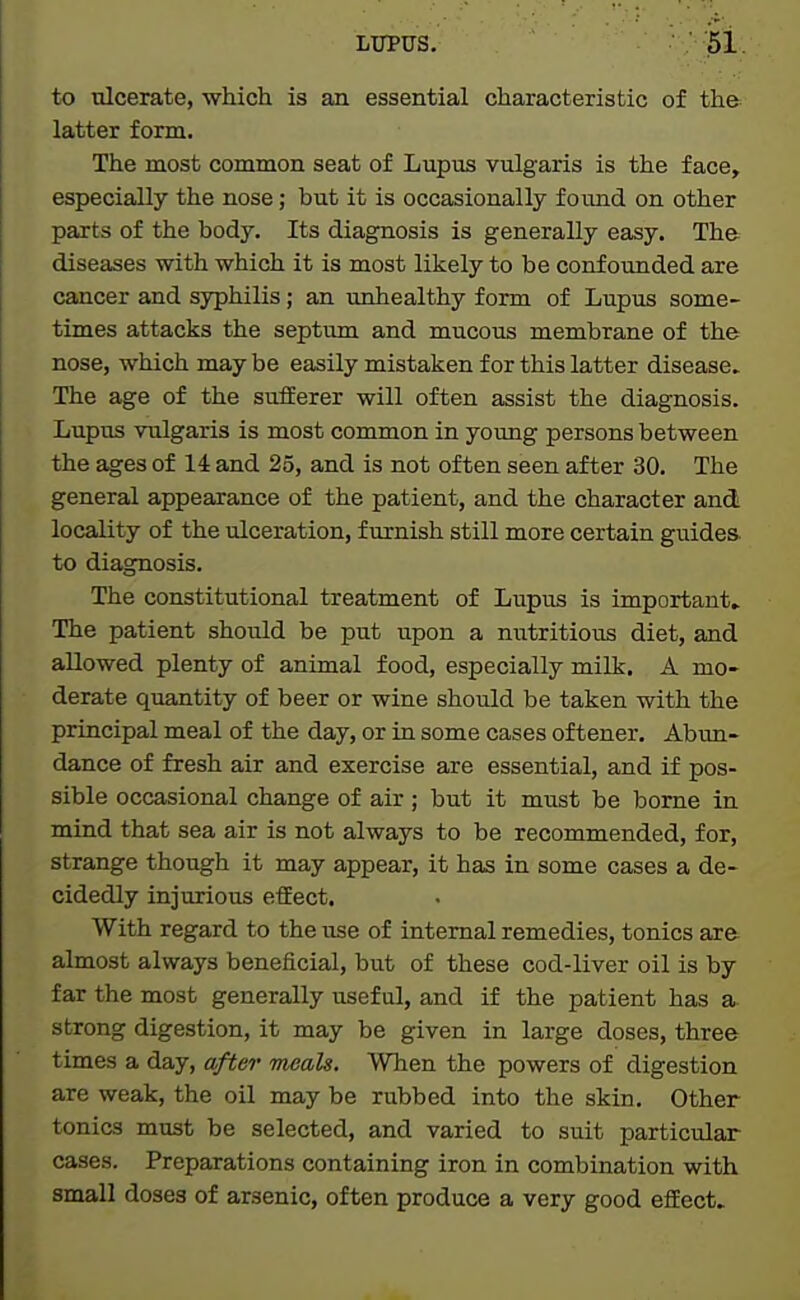 to ulcerate, which is an essential characteristic of the latter form. The most common seat of Lupus vulgaris is the face, especially the nose; but it is occasionally found on other parts of the body. Its diagnosis is generally easy. The diseases with which it is most likely to be confounded are cancer and syphilis; an unhealthy form of Lupus some- times attacks the septum and mucous membrane of the nose, which may be easily mistaken for this latter disease^ The age of the sufEerer will often assist the diagnosis. Lupus vulgaris is most common in young persons between the ages of 14 and 25, and is not often seen after 30. The general appearance of the patient, and the character and locality of the ulceration, furnish still more certain guides, to diagnosis. The constitutional treatment of Lupus is important. The patient should be put upon a nutritious diet, and allowed plenty of animal food, especially milk. A mo- derate quantity of beer or wine should be taken with the principal meal of the day, or in some cases of tener. Abim- dance of fresh air and exercise are essential, and if pos- sible occasional change of air ; but it must be borne in mind that sea air is not always to be recommended, for, strange though it may appear, it has in some cases a de- cidedly injurious efEect. With regard to the use of internal remedies, tonics are almost always beneficial, but of these cod-liver oil is by far the most generally useful, and if the patient has a strong digestion, it may be given in large doses, three times a day, after meals. When the powers of digestion are weak, the oil may be rubbed into the skin. Other tonics must be selected, and varied to suit particular cases. Preparations containing iron in combination with small doses of arsenic, often produce a very good effect.