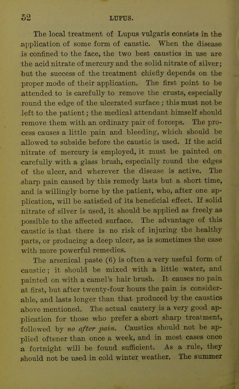 The local treatment of Lupus vulgaris consists in the application of some form of caustic. When the disease is confined to the face, the two best caustics in use are the acid nitrate of mercury and the solid nitrate of silver; hut the success of the treatment chiefly depends on the proper mode of their application. The first point to be attended to is carefully to remove the crusts, especially lound the edge of the ulcerated surface ; this must not be left to the patient; the medical attendant himself should remove them with an ordinary pair of forceps. The pro- cess causes a little pain and bleeding, which should be allowed to subside before the caustic is used. If the acid nitrate of mercury is employed, it must be painted on carefully with a glass brush, especially roxmd the edges of the ulcer, and wherever the disease is active. The sharp pain caused by this remedy lasts but a short time, and is -willingly borne by the patient, who, after one ap- plication, will be satisfied of its beneficial efEect. If solid nitrate of silver is used, it should be applied as freely as possible to the atfected surface. The advantage of this caiistic is that there is no risk of injuring the healthy parts, or producing a deep ulcer, as is sometimes the case with more powerful remedies. The arsenical paste (6) is often a very useful form of caustic; it should be mixed with a little water, and painted on with a camel's hair brush. It causes no pain at first, but after twenty-four hours the pain is consider- able, and lasts longer than that produced by the caustics above mentioned. The actual cautery is a very good ap- plication for those who prefer a short sharp trealment, followed by no after jJain. Caustics should not be ap- plied oftener than once a week, and in most cases once a fortnight will be found sufficient. As a rule, they should not be used in cold winter weather. The summer