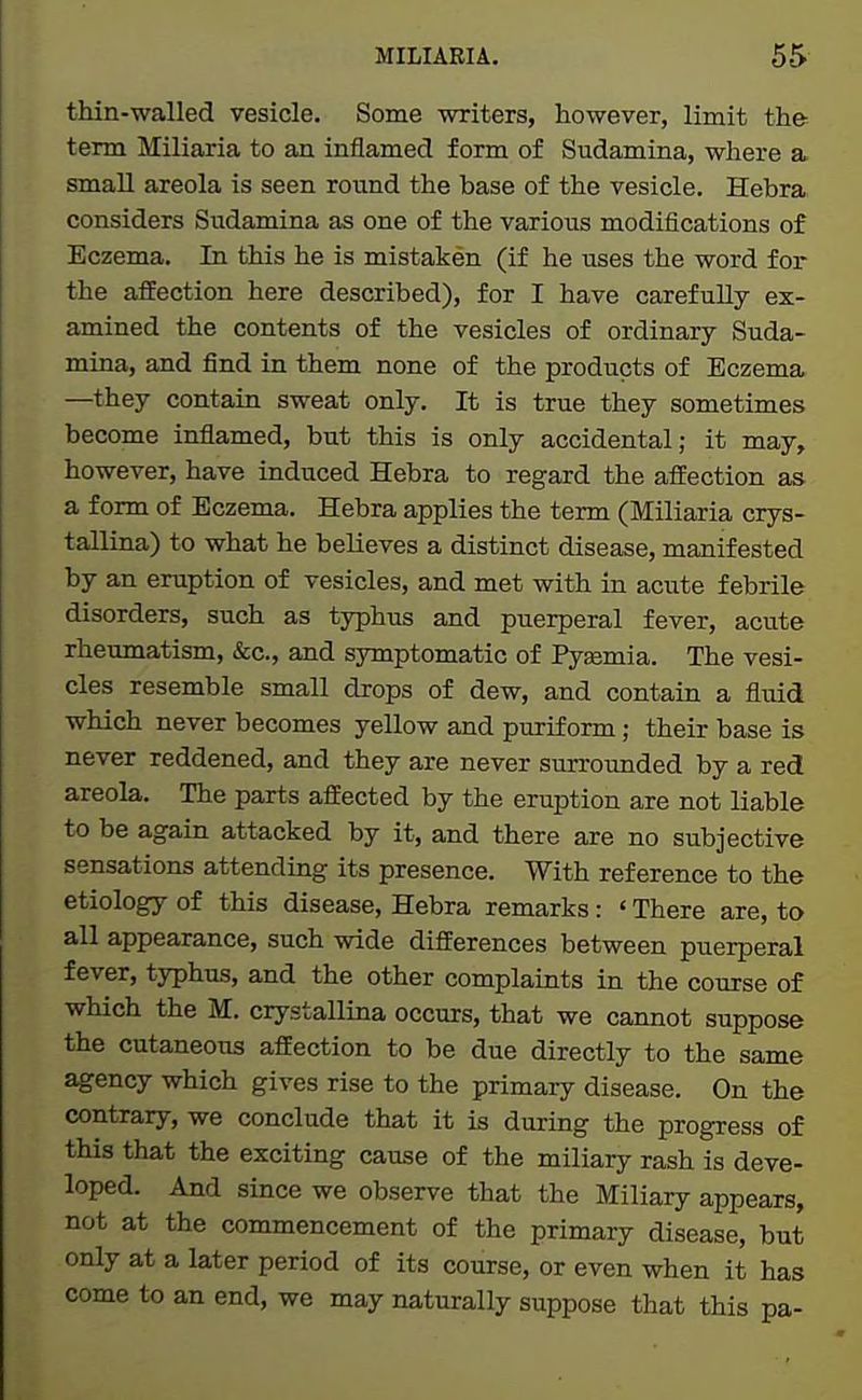 thin-walled vesicle. Some writers, however, limit the term Miliaria to an inflamed form of Sudamina, where a small areola is seen round the base of the vesicle. Hebra considers Sudamina as one of the various modifications of Eczema. In this he is mistaken (if he uses the word for the affection here described), for I have carefully ex- amined the contents of the vesicles of ordinary Suda- mina, and find in them none of the products of Eczema —they contain sweat only. It is true they sometimes become inflamed, but this is only accidental; it may, however, have induced Hebra to regard the affection as a form of Eczema. Hebra applies the term (Miliaria crys- tallina) to what he believes a distinct disease, manifested by an eruption of vesicles, and met with in acute febrile disorders, such as typhus and puerperal fever, acute rheumatism, &c., and symptomatic of Pyaemia. The vesi- cles resemble small drops of dew, and contain a fluid which never becomes yellow and purif orm; their base is never reddened, and they are never surrounded by a red areola. The parts affected by the eruption are not liable to be again attacked by it, and there are no subjective sensations attending its presence. With reference to the etiology of this disease, Hebra remarks: ' There are, to all appearance, such wide differences between puerperal fever, typhus, and the other complaints in the course of which the M. crystallina occurs, that we cannot suppose the cutaneous affection to be due directly to the same agency which gives rise to the primary disease. On the contrary, we conclude that it is during the progress of this that the exciting cause of the miliary rash is deve- loped. And since we observe that the Miliary appears, not at the commencement of the primary disease, but only at a later period of its course, or even when it has come to an end, we may naturally suppose that this pa-