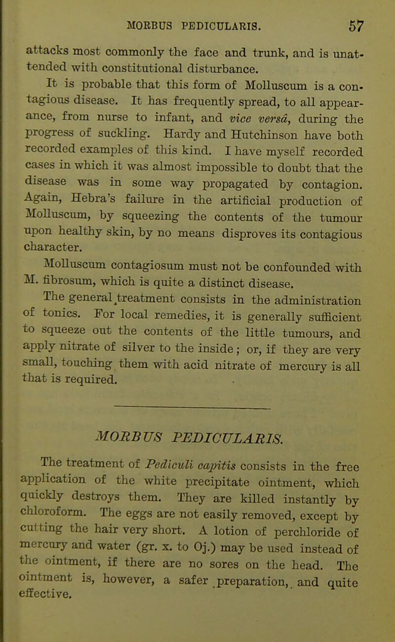 attacks most commonly the face and trunk, and is unat- tended with constitutional disturbance. It is probable that this form of MoUuscum is a con- tagious disease. It has frequently spread, to all appear- ance, from nurse to infant, and vice versa, during the progress of suckling. Hardy and Hutchinson have both recorded examples of this kind. I have myself recorded cases in which it was almost impossible to doubt that the disease was in some way propagated by contagion. Again, Hebra's failure in the artificial production of MoUuscum, by squeezing the contents of the tumour upon healthy skin, by no means disproves its contagious character. MoUuscum contagiosum must not be confoimded with M. fibrosum, which is quite a distinct disease. The general ^treatment consists in the administration of tonics. For local remedies, it is generally sufficient to squeeze out the contents of the little tumours, and apply nitrate of sUver to the inside; or, if they are very smaU, touching them with acid nitrate of mercury is aU that is required. MORBUS PEDICULARIS. The treatment of Pediouli capitis consists in the free application of the white precipitate ointment, which quickly destroys them. They are kiUed instantly by chloroform. The eggs are not easily removed, except by cutting the hair very short, A lotion of perchloride of mercury and water (gr. x. to Oj.) may be used instead of the ointment, if there are no sores on tlie head. The ointment is, however, a safer preparation,, and quite efEective.