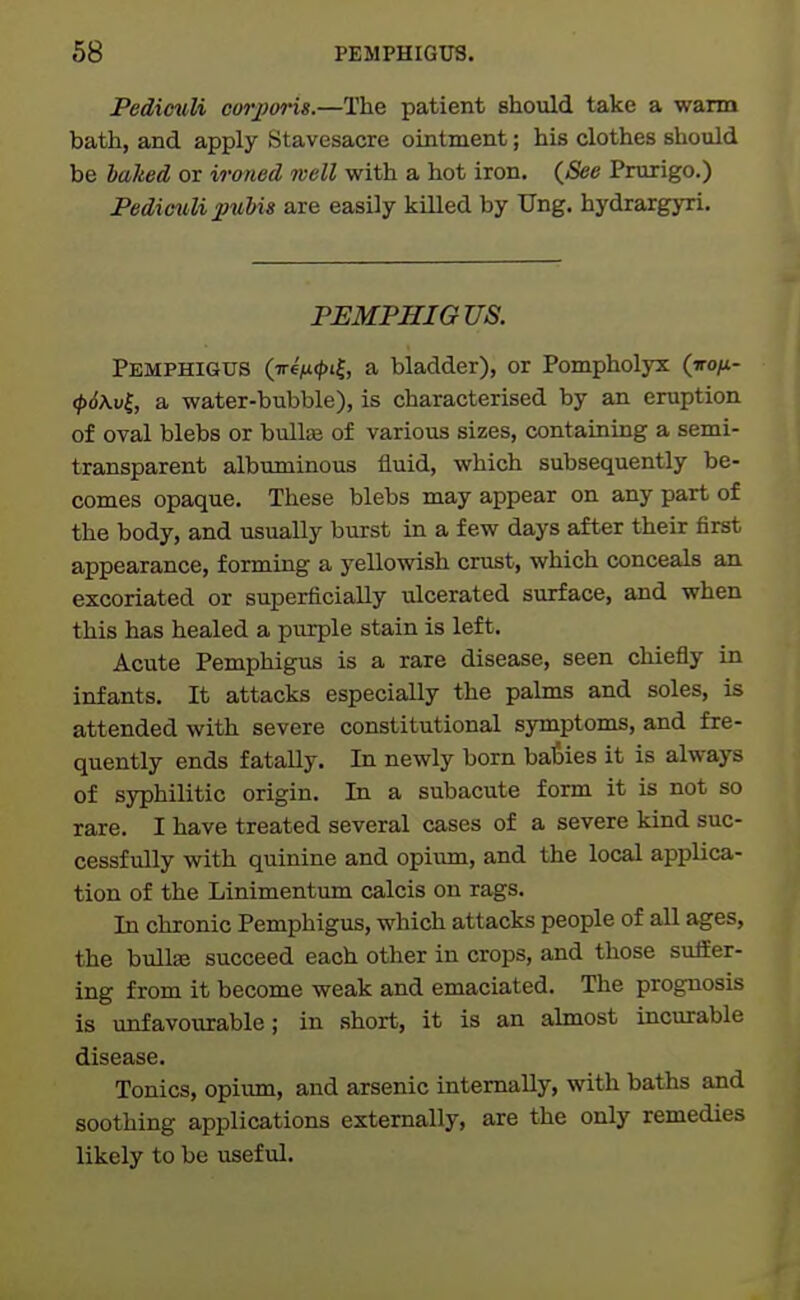 Pedimdi corpm'is.—The patient should take a warm bath, and apply Stavesacre ointment; his clothes should be baked or ironed well with a hot iron. (&e Prurigo.) Fediciili 2>wbis are easily killed by Ung. hydrargyri. PEMPHIGUS. Pemphigus (ireVt'f, a bladder), or Pompholyx (iro^t- <p6\v^, a water-bubble), is characterised by an eruption of oval blebs or bullas of various sizes, containing a semi- transparent albuminous fluid, which subsequently be- comes opaque. These blebs may appear on any part of the body, and usually burst in a few days after their first appearance, forming a yellowish crust, which conceals an excoriated or superficially ulcerated surface, and when this has healed a purple stain is left. Acute Pemphigus is a rare disease, seen chiefly in infants. It attacks especially the palms and soles, is attended with severe constitutional symptoms, and fre- quently ends fatally. In newly born babies it is always of syphilitic origin. In a subacute form it is not so rare. I have treated several cases of a severe kind suc- cessfully with quinine and opium, and the local applica- tion of the Linimentum calcis on rags. In chronic Pemphigus, which attacks people of all ages, the bullEe succeed each otlier in crops, and those suUer- ing from it become weak and emaciated. The prognosis is unfavovirable; in short, it is an almost incurable disease. Tonics, opium, and arsenic internally, with baths and soothing applications externally, are the only remedies likely to be useful.