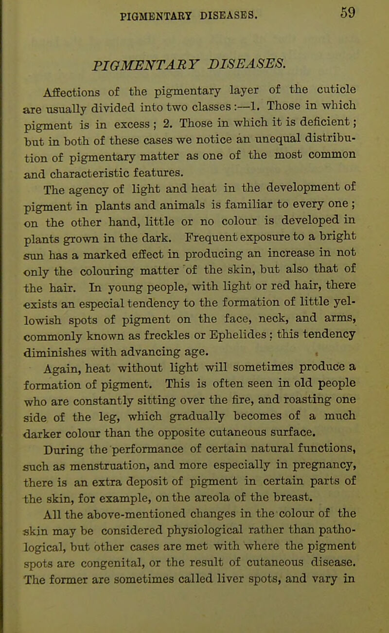PIGMENTARY DISEASES. AfEections of the pigmentary layer of the cuticle are usually divided into two classes:—1. Those in which pigment is in excess ; 2. Those in which it is deficient; hut in both of these cases we notice an unequal distribu- tion of pigmentary matter as one of the most common and characteristic features. The agency of light and heat in the development of pigment in plants and animals is familiar to every one ; on the other hand, little or no colour is developed in plants grown in the dark. Frequent exposure to a bright Sim has a marked effect in producing an increase in not only the colouring matter of the skin, but also that of the hair. In yoimg people, with light or red hair, there exists an especial tendency to the formation of little yel- lowish spots of pigment on the face, neck, and arms, commonly known as freckles or Ephelides; this tendency diminishes with advancing age. Again, heat without light will sometimes produce a formation of pigment. This is often seen in old people who are constantly sitting over the fire, and roasting one side of the leg, which gradually becomes of a much darker colour than the opposite cutaneous surface. During the performance of certain natural functions, such as menstruation, and more especially in pregnancy, there is an extra deposit of pigment in certain parts of the skin, for example, on the areola of the breast. All the above-mentioned changes in the colour of the skin may be considered physiological rather than patho- logical, but other cases are met with where the pigment spots are congenital, or the result of cutaneous disease. The former are sometimes called liver spots, and vary in