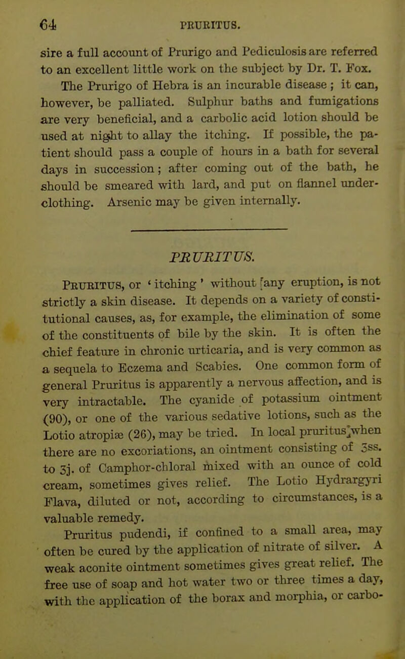 €4 PEUEITUS, sire a full account of Prurigo and Pediculosis are referred to an excellent little work on the subject by Dr. T. Fox. The Prurigo of Hebra is an incurable disease; it can, however, be palliated. Sulphur baths and fumigations are very beneficial, and a carbolic acid lotion should be used at night to allay the itching. If possible, the pa- tient should pass a couple of hours in a bath for several days in succession; after coming out of the bath, he should be smeared with lard, and put on flannel under- clothing. Arsenic may be given internally. FRURITUS. Prtjeitus, or ' itching ' without [any eruption, is not strictly a skin disease. It depends on a variety of consti- tutional causes, as, for example, the elimination of some of the constituents of bile by the skin. It is often the chief feature in chronic urticaria, and is very common as a sequela to Eczema and Scabies. One common form of general Pruritus is apparently a nervous affection, and is very intractable. The cyanide of potassium ointment (90), or one of the various sedative lotions, such as the Lotio atropise (26), may be tried. In local pruritus>hen there are no excoriations, an ointment consisting of 5ss. to 5j. of Camphor-chloral mixed with an ounce of cold cream, sometimes gives relief. The Lotio Hydrargyri Flava, diluted or not, according to circumstances, is a valuable remedy. Pruritus pudendi, if confined to a smaU area, may often be cured by the application of nitrate of silver. A weak aconite ointment sometimes gives great relief. The free use of soap and hot water two or three times a day, with the application of the borax and morphia, or carbo-