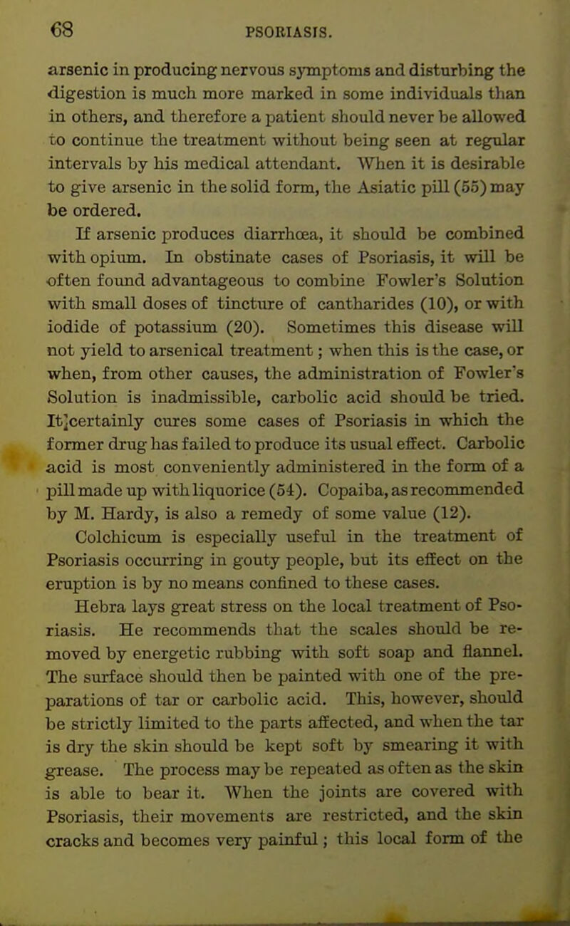 arsenic in producing nervous symptoms and disturbing the digestion is much more marked in some individuals than in others, and therefore a patient should never be allowed to continue the treatment without being seen at reg^ar intervals by his medical attendant. When it is desirable to give arsenic in the solid form, the Asiatic pill (55) may be ordered. If arsenic produces diarrhoea, it should be combined with opium. In obstinate cases of Psoriasis, it will be often found advantageous to combine Fowler's Solution with small doses of tincture of cantharides (10), or with iodide of potassium (20). Sometimes this disease will not yield to arsenical treatment; when this is the case, or when, from other causes, the administration of Fowler's Solution is inadmissible, carbolic acid should be tried. It;certainly cures some cases of Psoriasis in which the former drug has failed to produce its usual effect. Carbolic acid is most conveniently administered in the form of a pill made up with liquorice (54). Copaiba, as recommended by M. Hardy, is also a remedy of some value (12). Colchicum is especially useful in the treatment of Psoriasis occurring in gouty people, but its effect on the eruption is by no means confined to these cases. Hebra lays great stress on the local treatment of Pso- riasis. He recommends that the scales should be re- moved by energetic rubbing with soft soap and flannel. The surface should then be painted with one of the pre- parations of tar or carbolic acid. This, however, should be strictly limited to the parts affected, and when the tar is dry the skin should be kept soft by smearing it with grease. The process may be repeated as often as the skin is able to bear it. When the joints are covered with Psoriasis, their movements are restricted, and the skin cracks and becomes very painfvil; this local form of the