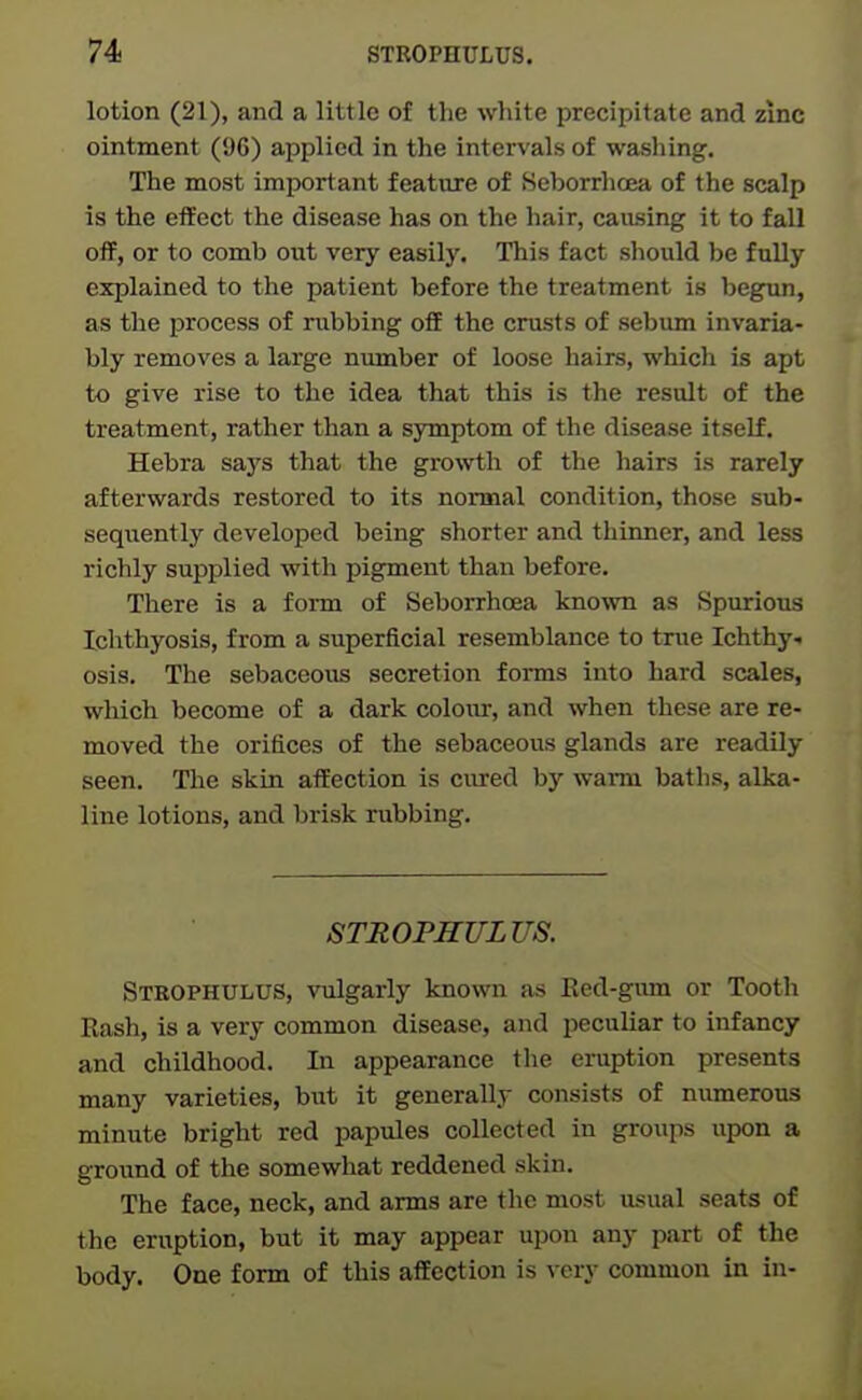 lotion (21), and a little of the white precipitate and zinc ointment (96) applied in the interval of washing. The most important feature of Seborrhoea of the scalp is the effect the disease has on the hair, causing it to fall off, or to comb out very easily. This fact should be fully explained to the patient before the treatment is begun, as the process of rubbing off the crusts of sebum invaria- bly removes a large number of loose hairs, which is apt to give rise to the idea that this is the result of the treatment, rather than a symptom of the disease itself. Hebra saj's that the growth of the hairs is rarely afterwards restored to its normal condition, those sub- sequently developed being shorter and thinner, and less richly supplied with pigment than before. There is a form of Seborrhoea known as Spurious Ichthyosis, from a superficial resemblance to true Ichthy- osis. The sebaceous secretion forms into hard scales, which become of a dark colour, and when these are re- moved the orifices of the sebaceous glands are readily seen. The skin affection is cured by warm baths, alka- line lotions, and brisk rubbing. STROPHULUS. Stbophulus, vulgarly known as Eed-gum or Tooth Rash, is a very common disease, and peculiar to infancy and childhood. In appearance the eruption presents many varieties, but it generally consists of numerous minute bright red papules collected in groiips upon a ground of the somewhat reddened skin. The face, neck, and arms are the most usual seats of the eruption, but it may appear upon any part of the body. One form of this affection is very common in in-