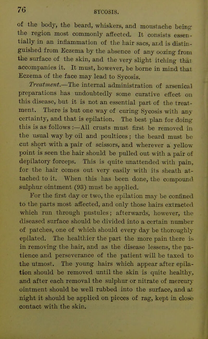 SYCOSIS. of the body, the beard, whiskers, and moustache beinjc the region most commonly affected. It consists essen- tially in an inflammation of tlie hair sacs, and is distin- guished from Eczema by the absence of any oozing from the surface of the skin, and the very slight itching that accompanies it. It must, however, be borne in mind that Eczema of the face may lead to Sycosis. Traatvient.—The internal administration of arsenical preparations has undoubtedly some curative effect on this disease, but it is not an essential part of the treat- ment. There is but one way of curing Sycosis with any certainty, and that is epilation. The best plan for doing this is as follows :—All crusts must first be removed in the usual way by oil and poultices; the beard must be cut short with a pair of scissors, and wherever a yellow point is seen the hair should be piUled owX, with a pair of depilatory forceps. This is quite unattended with pain, for the hair comes out very easily with its sheath at- tached to it. When this has been done, the compoimd sulphur ointment (93) must be applied. For the first day or two, the ei^ilation ma)' be confined to the parts most affected, and only those hairs extracted which nm through pustules; afterwards, however, tlie diseased surface should be divided into a certain number of patches, one of which should every day be thoroughly epilated. The healthier the part the more pain there is in removing the hair, and as the disease lessens, the pa- tience and perseverance of the patient will be taxed to the utmost. The young hairs which appear after epila- tion should be removed until the skin is quite healthy, and after each removal the sulphur or nitrate of mercury ointment should be well rubbed into the surface, and at night it should be applied on pieces of rag, kept in close; contact with the skin.