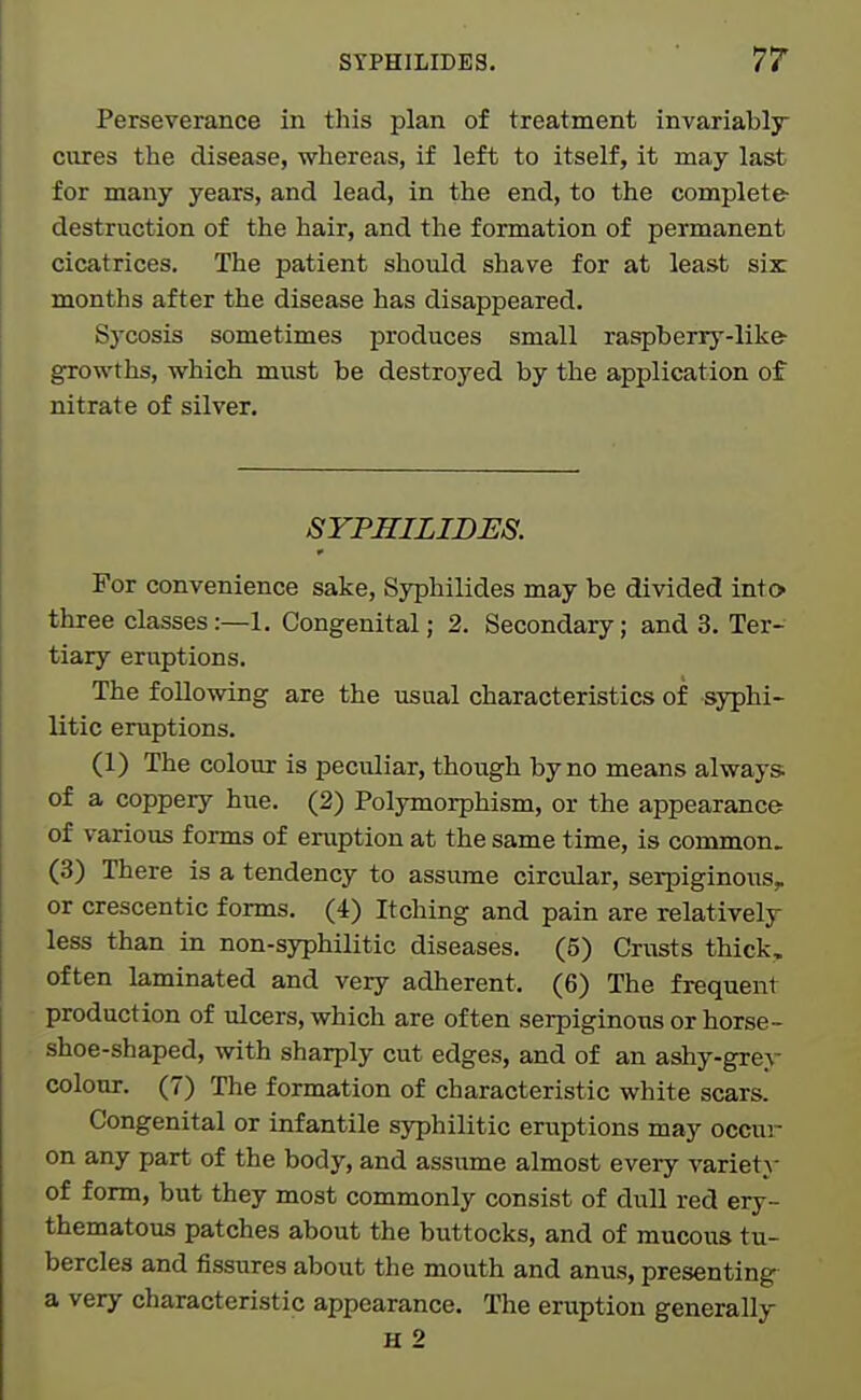 Perseverance in this plan of treatment invariably cures the disease, whereas, if left to itself, it may last for many years, and lead, in the end, to the complete- destruction of the hair, and the formation of permanent cicatrices. The patient should shave for at least six: months after the disease has disappeared. Sycosis sometimes produces small raspberry-likfr growths, which must be destroyed by the application of nitrate of silver. SYPHILIDES. For convenience sake, Syphilides may be divided into three classes:—!. Congenital; 2. Secondary; and 3. Ter- tiary eruptions. The following are the usual characteristics of syphi- litic eruptions. (1) The colour is peculiar, though by no means always of a coppery hue. (2) Polymorphism, or the appearance of various forms of eruption at the same time, is common. (3) There is a tendency to assume circular, serpiginoi^s, or crescentic forms. (4) Itching and pain are relatively less than in non-syphilitic diseases. (5) Crusts thick, often laminated and very adherent. (6) The frequent production of ulcers, which are often serpiginous or horse- shoe-shaped, with sharply cut edges, and of an ashy-grey colour. (7) The formation of characteristic white scars. Congenital or infantile syphilitic eruptions may occur on any part of the body, and assume almost every variety of form, but they most commonly consist of dull red ery- thematous patches about the buttocks, and of mucous tu- bercles and fissures about the mouth and anus, presenting a very characteristic appearance. The eruption generally H 2