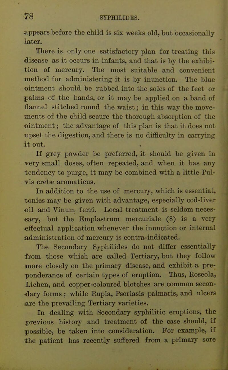 appears before the child is six -weeks old, but occasionally later. There is only one satisfactory plan for treating this disease as it occurs in infants, and that is by the exhibi- tion of mercury. The most suitable and convenient method for administering it is by inimction. The blue ■ointment should be rubbed into the soles of the feet or palms of the hands, or it may be applied on a band of flannel stitched rovind the waist; in this way the move- ments of the child secure the thorough absorjDtion of the ointment; the advantage of this plan is that it does not iipset the digestion, and there is no difficulty in carrj'ing it out. If grey powder be preferred, it should be given in very small doses, often repeated, and when it has any tendency to purge, it may be combined with a little Pul- vis cretas aromaticus. In addition to the use of mercury, which is essential, tonics may be given with advantage, especially cod-liver ■oil and Vinum f erri. Local treatment is seldom neces- sary, but the Emplastrum mercui-iale (8) is a very •eifectual application whenever the inunction or internal administration of mercury is contra-indicated. The Secondary Syphilides do not differ essentially from those which are called Tertiary, but tliey follow more closely on the primary disease, and exhibit a pre- ponderance of certain tj'pes of eruption. Thus, Koseola, Lichen, and copper-coloiured blotches are common secon- ■dary forms ; while Eupia, Psoriasis palmaris, and ulcers are the prevailing Tertiary varieties. In dealing with Secondary syphilitic eruptions, the previous history and treatment of the case should, if possible, be taken into consideration. For example, if the patient has recently suffered from a primary sore