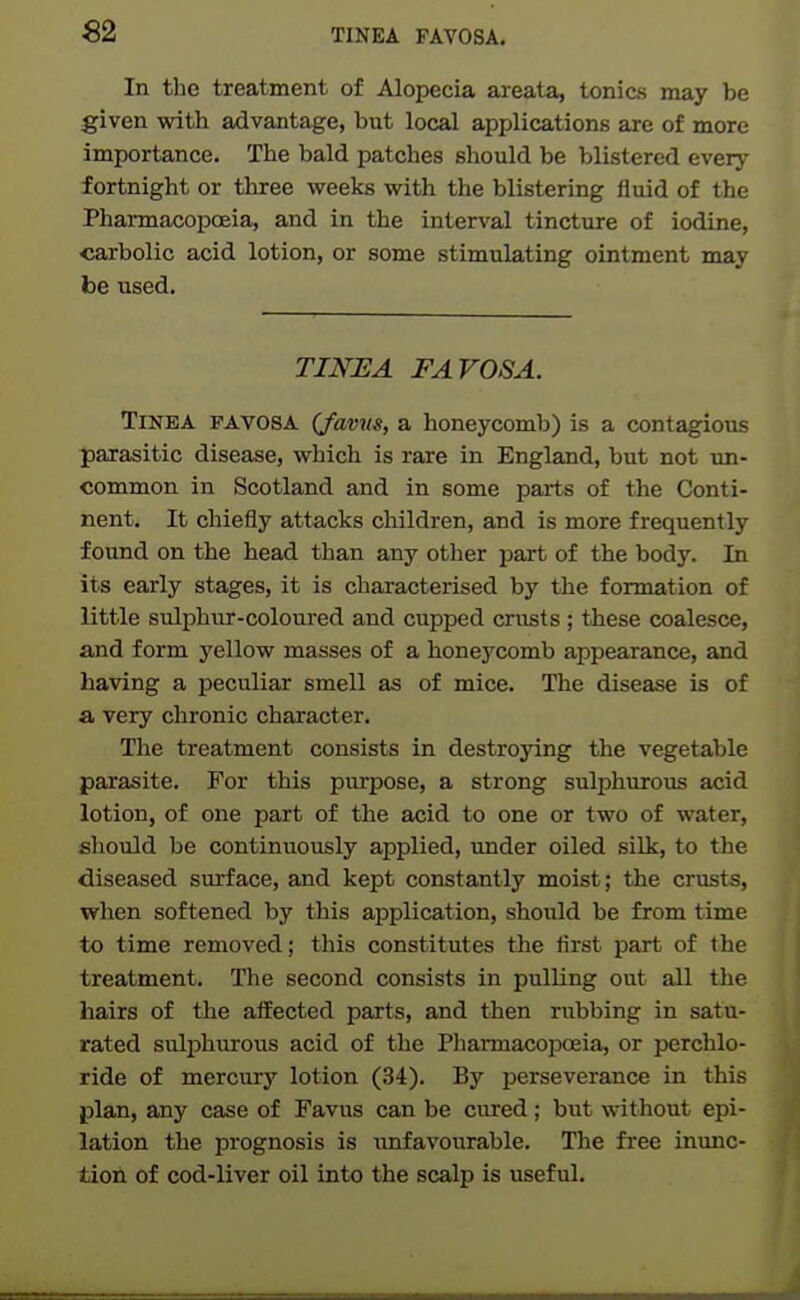 In the treatment of Alopecia areata, tonics may be given with advantage, but local applications are of more importance. The bald patches should be blistered every fortnight or three weeks with the blistering fluid of the Pharmacopceia, and in the interval tincture of iodine, carbolic acid lotion, or some stimulating ointment may be used. TmUA FAVOSA. Tinea favosa (favu^, a honeycomb) is a contagious parasitic disease, which is rare in England, but not un- common in Scotland and in some parts of the Conti- nent. It chiefly attacks children, and is more frequently found on the head than any other part of the body. In its early stages, it is characterised by the formation of little sulphur-coloured and cupped crusts ; these coalesce, and form yellow masses of a honeycomb appearance, and having a peculiar smell as of mice. The disease is of a very chronic character. The treatment consists in destroying the vegetable parasite. For this purpose, a strong sulphurous acid lotion, of one part of the acid to one or two of water, should be continuously applied, under oiled siUc, to the diseased surface, and kept constantly moist; the crusts, when softened by this application, should be from time to time removed; this constitutes the first part of the treatment. The second consists in pulling out all the hairs of the affected parts, and then rubbing in satu- rated sulphurous acid of the Pharmacopoeia, or perchlo- ride of mercury lotion (34). By perseverance in this plan, any case of Favus can be cured; but without epi- lation the prognosis is imfavourable. The fiee inunc- tion of cod-liver oil into the scalp is useful.