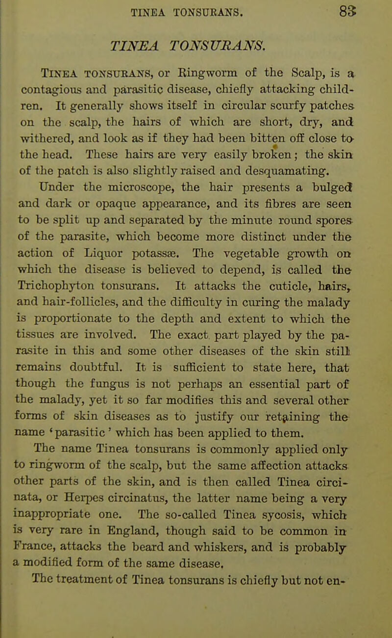 TINEA TONSURANS. TiNKA TONSURANS, or Ringworm of the Scalp, is a contagious and parasitic disease, chiefly attacking child- ren. It generally shows itself in circular scui-fy patches on the scalp, the hairs of which are short, dry, and withered, and look as if they had been bitten off close to- the head. These hairs are very easily broken; the skin of the patch is also slightly raised and desquamating. Under the microscope, the hair presents a bulgect and dark or opaque appearance, and its fibres are seen to be split up and separated by the minute round spores of the parasite, which become more distinct imder the action of Liquor potassae. The vegetable growth on which the disease is believed to depend, is called th& Trichophyton tonsurans. It attacks the cuticle, hairs,^ and hair-follicles, and the difficulty in curing the malady is proportionate to the depth and extent to which the tissues are involved. The exact part played by the pa- rasite in this and some other diseases of the skin still remains doubtful. It is sufficient to state here, that though the fungus is not perhaps an essential part of the malady, yet it so far modifies this and several other forms of skin diseases as to justify oiu retaining the name ' parasitic' which has been applied to them. The name Tinea tonsurans is commonly applied only to ringworm of the scalp, but the same affection attacks other parts of the skin, and is then called Tinea circi- nata, or Herpes circinatus, the latter name being a very inappropriate one. The so-called Tinea sycosis, which is very rare in England, though said to be common in France, attacks the beard and whiskers, and is probably a modified form of the same disease. The treatment of Tinea tonsurans is chiefly but not en-