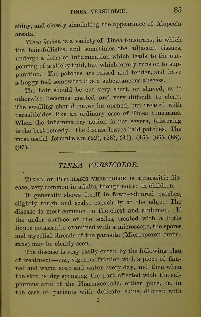 TINEA YEKSICOLOR. shiny, and closely simulating the appearance of Alopecia areata. Tinea kerioii is a variety of Tinea tonsurans, in which the hair-follicles, and sometimes the adjacent tissues, undergo a form of inflammation which leads to the out- pouring of a sticky fluid, but which rarely runs on to sup- puration. The patches are raised and tender, and have a boggy feel somewhat like a svibcutaneous abscess. The hair should be cut very short, or shaved, as it otherwise becomes matted and very difficult to clean. The swelling should never be opened, but treated with parasiticides like an ordinary case of Tinea tonsurans. When the inflammatory action is not severe, blistering is the best remedy. The disease leaves bald patches. The most useful formulae are (22), (28), (34), (45), (86), (88), (97). TINJEA VERSICOLOR. Tinea or Pityriasis versicolor is a parasitic dis- ease, very common in adults, though not so in children. It generally shows itself in fawn-coloured patches, slightly rough and scaly, especially at the edge. The disease is most common on the chest and abdomen. If the under surface of the scales, treated with a little liquor potassse, be examined with a microscope, the spores and mycelial threads of the parasite (Microsporon f urf u- Tans) may be clearly seen. The disease is very easily cured by the following plan of treatment—viz., vigorous friction with a piece of flan- nel and warm soap and water every day, and then when the skin is dry sponging the part afEected with the sul- phurous acid of the Pharmacopoeia, either pure, or, in the case of patients with delicate skins, diluted with X