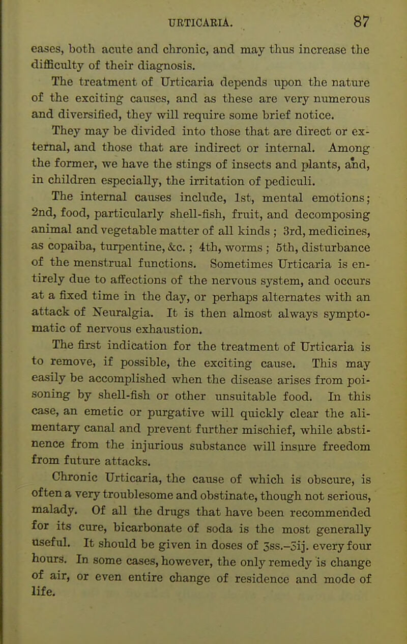 eases, both acute and chronic, and may thus increase the diflSculty of their diagnosis. The treatment of Urticaria depends \ipon the nature of the exciting causes, and as these are very numerous and diversified, they will require some brief notice. They may be divided into those that are direct or ex- ternal, and those that are indirect or internal. Among the former, we have the stings of insects and plants, and, in children especially, the irritation of pediculi. The internal causes include, 1st, mental emotions; 2nd, food, particularly shell-fish, fruit, and decomposing animal and vegetable matter of all kinds ; 3rd, medicines, as copaiba, turpentine, &c.; 4th, worms ; 5th, disturbance of the menstrual functions. Sometimes Urticaria is en- tirely due to aifections of the nervous system, and occurs at a fixed time in the day, or perhaps alternates with an attack of Neuralgia. It is then almost always sympto- matic of nervous exhaustion. The first indication for the treatment of Urticaria is to remove, if possible, the exciting cause. This may easily be accomplished when the disease arises from poi- soning by shell-fish or other unsuitable food. In this case, an emetic or purgative will quickly clear the ali- mentary canal and prevent further mischief, while absti- nence from the injurious substance will insure freedom from future attacks. Chronic Urticaria, the cause of which is obscure, is often a very troublesome and obstinate, though not serious, malady. Of all the drugs that have been recommended for its cure, bicarbonate of soda is the most generally useful. It should be given in doses of 5ss.-5ij. every four hours. In some cases, however, the only remedy is change of air, or even entire change of residence and mode of life.