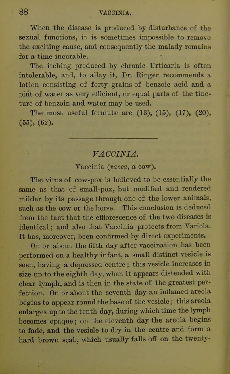 When the disease is produced by disturbance of the sexual functions, it is sometimes impossible to remove the exciting cause, and consequently the malady remains for a time incurable. The itching produced by clironic Urticaria is often intolerable, and, to allay it. Dr. Kinger recommends a lotion consisting of forty grains of benzoic acid and a pint of water as verj' efficient, or equal parts of the tinc- ture of benzoin and water may be used. The most useful formulse are (13), (15), (17), (20), (55), (62). VACCINIA. Vaccinia (vacca, a cow). The virus of cow-pox is believed to be essentially the same as that of small-pox, but modified and rendered milder by its passage through one of the lower animals, such as the cow or the horse. This conclusion is deduced from the fact that the efflorescence of the two diseases is identical; and also that Vaccinia protects from Variola. It has, moreover, been confirmed by direct experiments. On or about the fifth day after vaccination has been performed on a healthy infant, a small distinct vesicle is seen, having a depressed centre; this vesicle increases in size up to the eighth day, when it appears distended with clear IjTnph, and is then in the state of the greatest per- fection. On or about the seventh day an inflamed areola begins to appear roimd the base of the vesicle; this areola enlarges up to the tenth day, during which time the lymph becomes opaque; on the eleventh day the areola begins to fade, and the vesicle to dry in the centre and form a hard brown scab, which usually falls ofiE on the twenty-