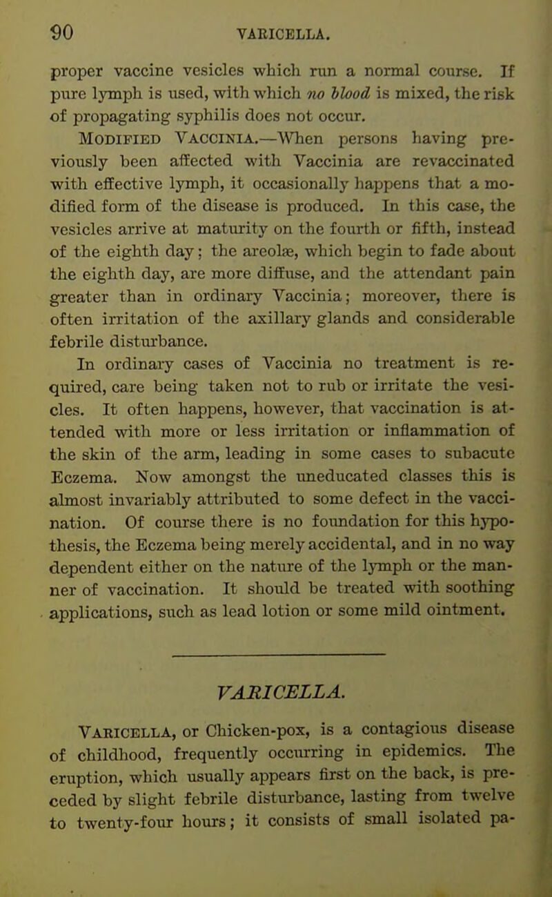 proper vaccine vesicles which run a normal course. If pure lymph is used, with which no blood is mixed, the risk of propagating syphilis does not occur. Modified Vaccinia.—WTien persons having pre- viously been affected with Vaccinia are revaccinated with effective lymph, it occasionally liappens that a mo- dified form of the disease is produced. In this case, the vesicles arrive at maturity on the fourth or fifth, instead of the eighth day; the areola, which begin to fade about the eighth day, are more diffuse, and the attendant pain greater than in ordinary Vaccinia; moreover, there is often irritation of the axillary glands and considerable febrile disturbance. In ordinaiy cases of Vaccinia no treatment is re- quired, care being taken not to rub or irritate the vesi- cles. It often happens, however, that vaccination is at- tended with more or less irritation or inflammation of the skin of the arm, leading in some cases to subacute Eczema. Now amongst the uneducated classes this is almost invariably attributed to some defect in the vacci- nation. Of course there is no foimdation for this hj^o- thesis, the Eczema being merely accidental, and in no way dependent either on the nature of the IjTnph or the man- ner of vaccination. It should be treated with soothing applications, such as lead lotion or some mild ointment. VARICELLA. Varicella, or Chicken-pox, is a contagious disease of childhood, frequently occurring in epidemics. The eruption, which usually appears first on the back, is pre- ceded by slight febrile disturbance, lasting from twelve to twenty-four hours; it consists of small isolated pa-