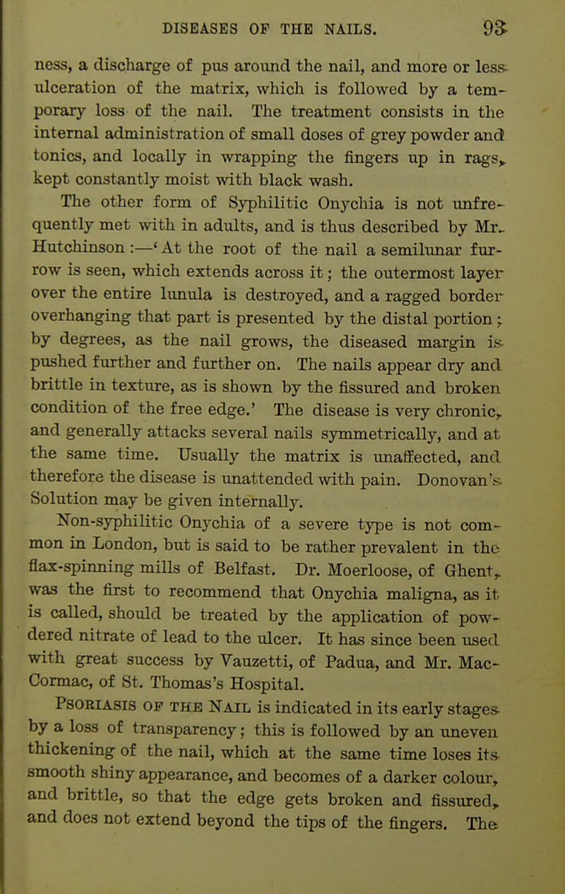ness, a discharge of pus around the nail, and more or less- ulceration of the matrix, which is followed by a tem- porary loss of the nail. The treatment consists in the internal administration of small doses of grey powder and tonics, and locally in wrapping the fingers up in rags^ kept constantly moist with black wash. The other form of Syphilitic Onychia is not imfre- quently met with in adults, and is thus described by Mr> Hutchinson :—' At the root of the nail a semilunar fur- row is seen, which extends across it; the outermost layer over the entire limula is destroyed, and a ragged border overhanging that part is presented by the distal portion; by degrees, as the nail grows, the diseased margin is- pushed further and further on. The nails appear dry and brittle in texture, as is shown by the fissured and broken condition of the free edge.' The disease is very chronic, and generally attacks several nails symmetrically, and at the same time. Usually the matrix is unaffected, and therefore the disease is unattended with pain. Donovan's. Solution may be given internally. Non-syphilitic Onychia of a severe type is not com- mon in London, but is said to be rather prevalent in the flax-spinning mills of Belfast. Dr. Moerloose, of Ghent,, was the first to recommend that Onychia maligna, as it is called, should be treated by the application of pow- dered nitrate of lead to the ulcer. It has since been used with great success by Vauzetti, of Padua, and Mr. Mac- Cormac, of St. Thomas's Hospital. Psoriasis op the Nail is indicated in its early stages- by a loss of transparency; this is followed by an uneven thickening of the nail, which at the same time loses its smooth shiny appearance, and becomes of a darker coloui-, and brittle, so that the edge gets broken and fissured, and does not extend beyond the tips of the fingers. The