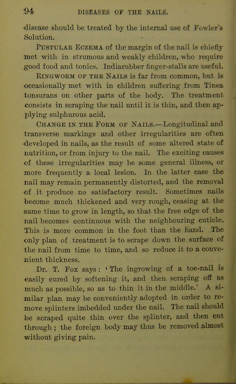 •disease should be treated by the internal use of Fowler's Solution. PuSTULAE Eczema of the margin of the nail is chiefly met with in strumous and weakly children, who require good food and tonics. Indiarubber finger-stalls are useful. EiNGWORM OF THE NAILS is far from common, but is occasionally met with in children suifering from Tinea tonsurans on other parts of the body. The treatment consists in scraping the nail until it is thin, and then ap- plying sulphurous acid. Change in the Foem of Nails.—Longitudinal and transverse markings and other irregularities are often ■developed in nails, as the result of some altered state of nutrition, or from injiiry to the nail. The exciting causes of these irregularities may be some general illness, or more frequently a local lesion. In the latter case the nail may remain permanently distorted, and the removal of it produce no satisfactory result. Sometimes nails become much thickened and very rough, ceasing at the same time to grow in length, so that the free edge of the nail becomes continuous with the neighbouring cuticle. This is more common in the foot than the hand. The only plan of treatment is to scrape down the surface of the nail from time to time, and so reduce it to a conve- nient thickness. Dr. T. Fox says: ' The ingrowing of a toe-nail is easily cured by softening it, and then scraping off as much as possible, so as to thin it in the middle.' A si- milar plan may be conveniently adopted in order to re- move splinters imbedded imder the nail. The nail shoidd be scraped quite thin over the splinter, and then cut through ; the foreign body may thus be removed almost without giving pain.