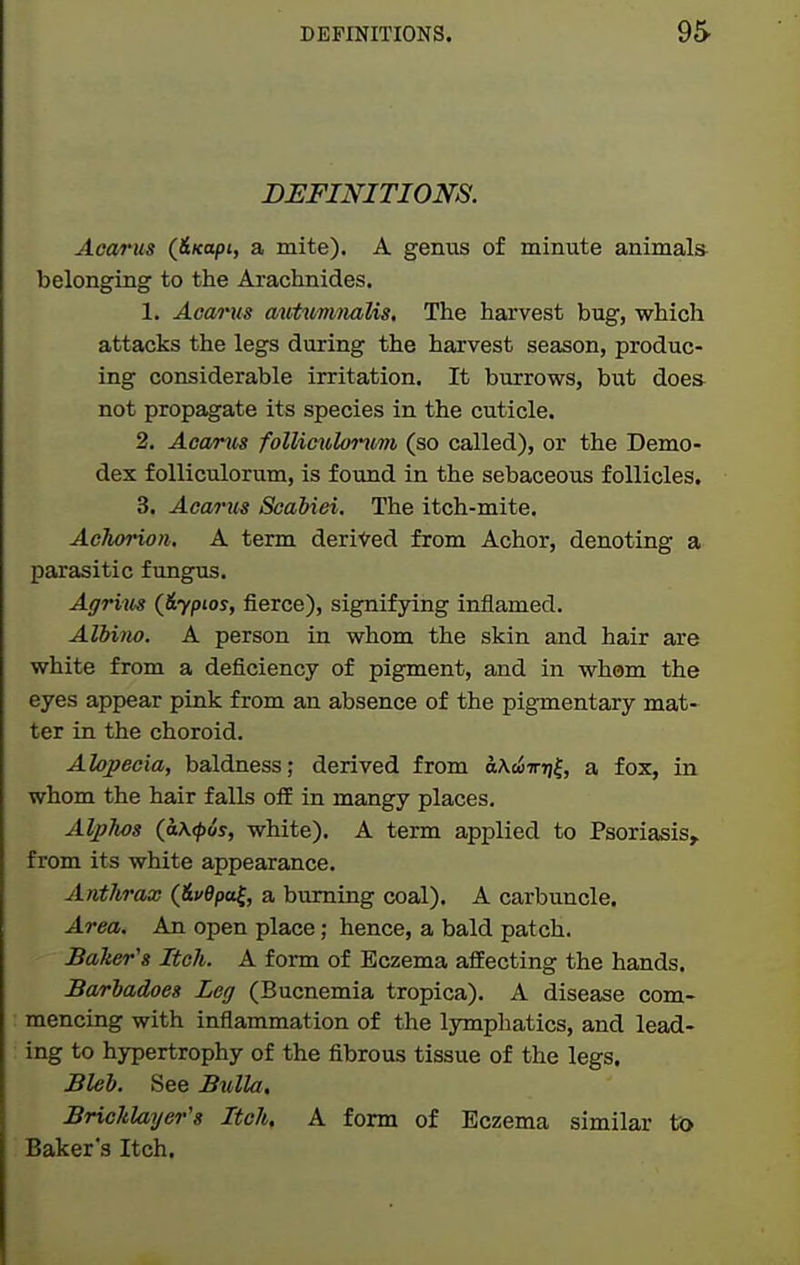 DEFINITIONS. Aoarus (Hxapi, a mite). A genus of minute animals belonging to the Arachnides. 1. Acarus autummlis. The harvest bug, which attacks the legs during the harvest season, produc- ing considerable irritation. It burrows, but does not propagate its species in the cuticle. 2. Acarus follimilontm (so called), or the Demo- dex foUiculorum, is found in the sebaceous follicles. 3. Acarus Seabiei, The itch-mite. Achorion, A term derived from Achor, denoting a parasitic fungus. Agrim (&ypios, fierce), signifying inflamed. Albino. A person in whom the skin and hair are white from a deficiency of pigment, and in whom the eyes appear pink from an absence of the pigmentary mat- ter in the choroid. Alopecia, baldness; derived from o^e^^^7)|, a fox, in whom the hair falls ofiE in mangy places. Alphas (a\<p6s, white), A term applied to Psoriasis, from its white appearance. Anthrax (&uepa^, a burning coal). A carbuncle. Area. An open place; hence, a bald patch. Baker's Itch. A form of Eczema affecting the hands. Barbadoes Leg (Bucnemia tropica). A disease com- mencing with inflammation of the lymphatics, and lead- ing to hypertrophy of the fibrous tissue of the legs. Bleb. See Bulla, Bricklayer's Itch, A form of Eczema similar to Baker's Itch.
