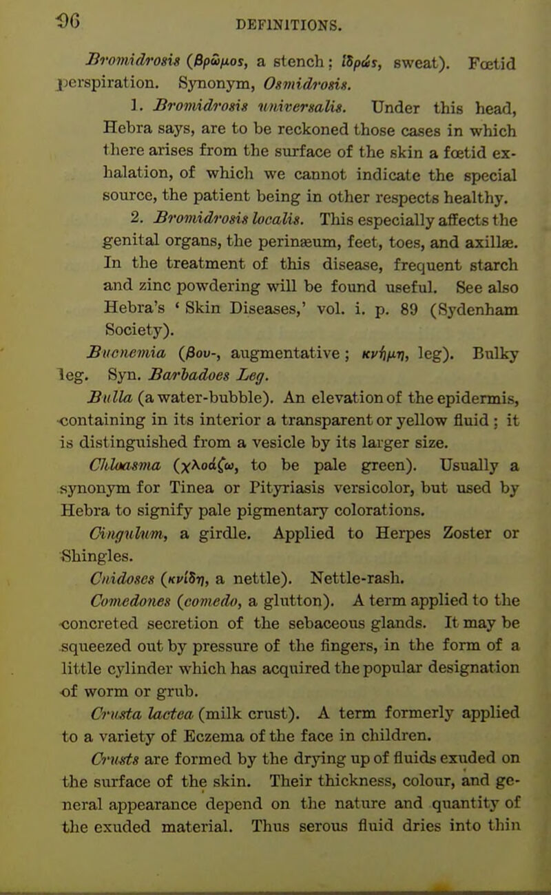 Bromidrosu (Bpu/xos, a stench ; lSp<is, sweat). Foetid perspiration. Synonym, Osmidrosis. 1. Bromidrosis umversalis. Under this head, Hebra says, are to be reckoned those cases in which there arises from the surface of the skin a foetid ex- halation, of whicli we cannot indicate the special source, the patient being in other respects healthy. 2. Bromidrosis localis. This especially affects the genital organs, the perineum, feet, toes, and axillae. In the treatment of this disease, frequent starch and zinc powdering will be found useful. See also Hebra's ' Skin Diseases,' vol. i. p. 89 (Sydenham Society). Biicnemia (fiov-, augmentative; Kvijur], leg). Bulky leg. Syn. Ba/rhadoes Leg. Bulla (a water-bubble). An elevation of the epidermis, <!ontaining in its interior a transparent or yellow fluid ; it is distingxiished from a vesicle by its lai-ger size. Chloasma (x^od^u, to be pale green). Usually a synonym for Tinea or Pityriasis versicolor, but used by Hebra to signify pale pigmentary colorations. CiHffulim, a girdle. Applied to Herpes Zoster or Shingles. Ciiidoses (kj'i'Sij, a nettle). Nettle-rash. Comedones {comedo, a glutton). A term applied to the <;oncreted secretion of the sebaceous glands. It may be squeezed out by pressure of the fingers, in the form of a little cylinder which has acquired the popular designation of worm or grub. Crusta lactea (milk crust). A term formerly applied to a variety of Eczema of the face in children. Cru^s are formed by the drying up of fluids exuded on the surface of the skin. Their thickness, colour, and ge- neral appearance depend on the nature and quantity of the exuded material. Thus serous fluid dries into thin