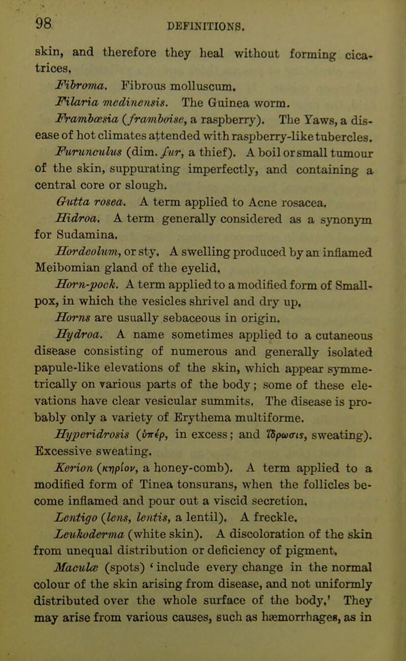 skin, and therefore they heal without forming cica- trices. Fiiroma, Fibrous molluscum. Filaria medinensis. The Guinea worm. Framhoena {fra/inhoise, a raspberry). The Yaws, a dis- ease of hot climates attended with raspberry-like tubercles. Funinculus (dim. a thief). A boil orsmall tumour of the skin, suppurating imperfectly, and containing a central core or slough. Chitta rosea, A term applied to Acne rosacea. Hidroa. A term generally considered as a synonym for Sudamina. Hordeohm, or sty. A swelling produced by an inflamed Meibomian gland of the eyelid. Hm-n-pock. A term applied to a modified form of Small- pox, in which the vesicles shrivel and dry up. Horns are usually sebaceous in origin. Hyd/roa. A name sometimes applied to a cutaneous disease consisting of numerous and generally isolated papule-like elevations of the skin, which appear sjrmme- trically on varioiis parts of the body; some of these ele- vations have clear vesicular summits. The disease is pro- bably only a variety of Erythema multiforme. Hyperidrosis (Jnrfp, in excess; and 'ISpwais, sweating). Excessive sweating. Kerion {Ki)plov, a honey-comb). A term applied to a modified form of Tinea tonsurans, when the follicles be- come inflamed and pour out a viscid secretion. Lentigo (lem, leiitis, a lentil). A freckle. Leukoderma (white skin). A discoloration of the skin from unequal distribution or deficiency of pigment. MaculcB (spots) ' include every change in the normal colour of the skin arising from disease, and not uniformly distributed over the whole surface of the bod}'.' They may arise from various causes, such as hasmorrhagea, as in