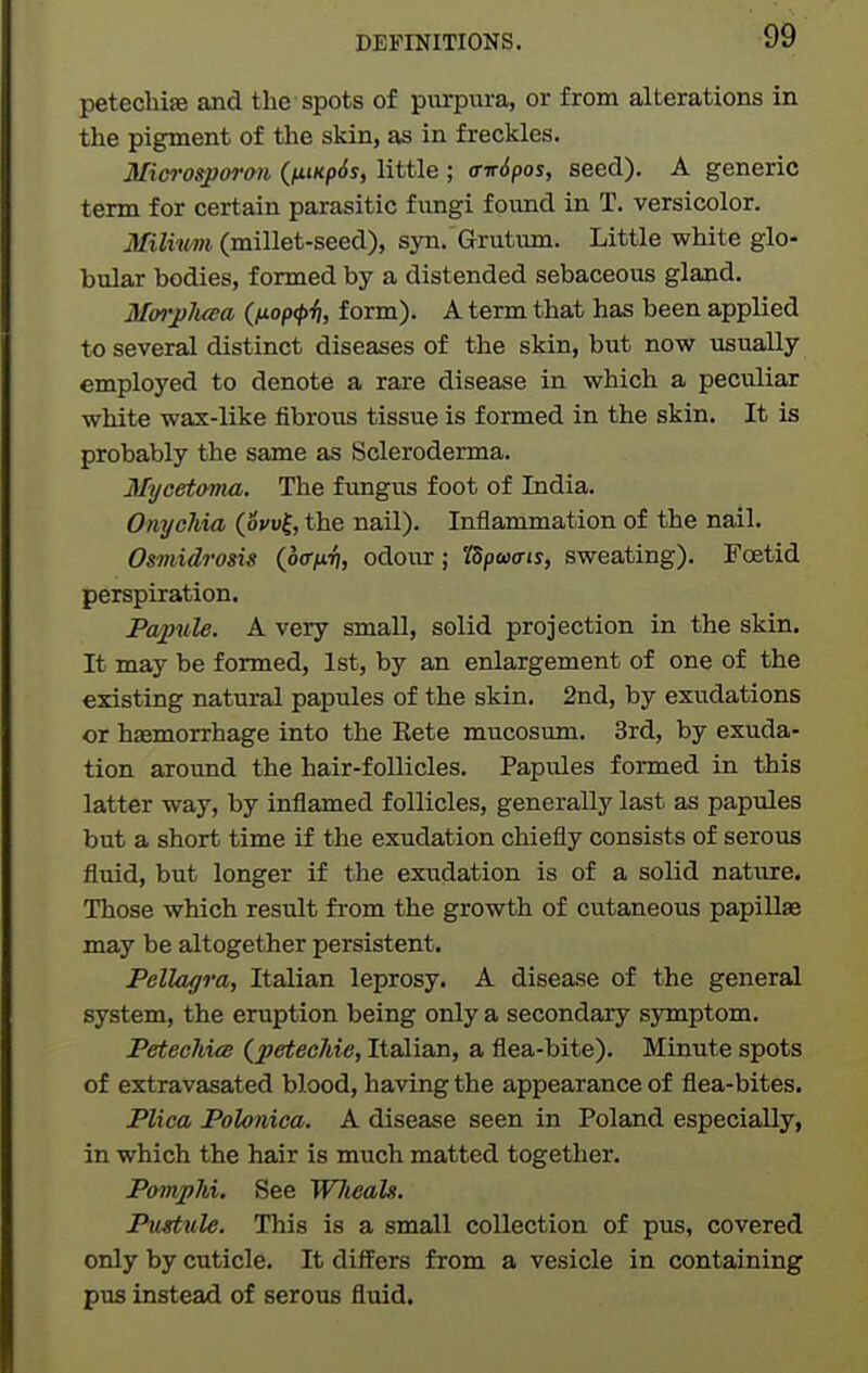 petechife and the spots of purpura, or from alterations in the pigment of the skin, as in freckles. Microsporon ((impSs, little ; <Tir6pos, seed). A generic term for certain parasitic fimgi found in T. versicolor. miiwn (millet-seed), syn. Grutum. Little white glo- bular bodies, formed by a distended sebaceous gland. Morpluea (fiop(f>ii, form). A term that has been applied to several distinct diseases of the skin, but now usually employed to denote a rare disease in which a peculiar white wax-like fibrous tissue is formed in the skin. It is probably the same as Scleroderma. Mycetoma. The fungus foot of India. Onychia (ocu^, the nail). Inflammation of the nail. Osmidrosis (ocr/n^, odour; 'ISpojais, sweating). Foetid perspiration. Papule. A very small, solid projection in the skin. It may be formed, 1st, by an enlargement of one of the existing natural papules of the skin. 2nd, by exudations or haemorrhage into the Kete mucosum. 3rd, by exuda- tion around the hair-follicles. Papules formed in this latter way, by inflamed follicles, generally last as papules but a short time if the exudation chiefly consists of serous fluid, but longer if the exudation is of a solid nativre. Those which result from the growth of cutaneous papilla may be altogether persistent. Pellagra, Italian leprosy. A disease of the general system, the eruption being only a secondary symptom. Petechue (petecJiie, Italian, a flea-bite). Minute spots of extravasated blood, having the appearance of flea-bites. Plica Polonica. A disease seen in Poland especially, in which the hair is much matted together. Pomphi. See WJieals. Pustule. This is a small collection of pus, covered only by cuticle. It differs from a vesicle in containing pus instead of serous fluid.