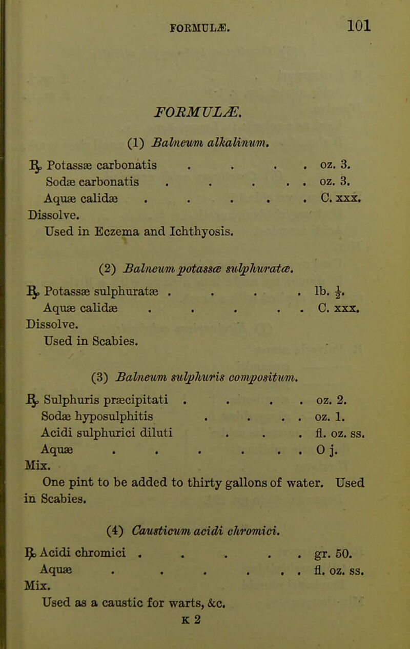 FORMULA. (1) Balneum alltalimm, ]^ Potassas carbonatis . . . . oz. 3. Sodae earbonatis . . . . . oz. 3. Aquae calidae . . . . . C. xxx. Dissolve. Used in Eczema and Ichthyosis. (2) Balneum patasscB milphwata, ^ Potassae sulphuratae . . . . lb. ^. Aquae calidse . . . . . C. X23. Dissolve. Used in Scabies. (3) Balnettm sulphuris comjpo»itum. Bp Sulphuris praecipitati . . . . oz. 2. Sodae hyposulphitis . . . . oz. 1. Acidi sulphiirici diluti . . . fl. oz. ss. Aquae . . . . . . 0 j. Mix. One pint to be added to thirty gallons of water. Used in Scabies. (4) Caustictm acidi chromici. Acidi chromici . . . . . gr. 50. Aquae . . . . . . fl. oz. ss. Mix. Used as a caustic for warts, &c. k2