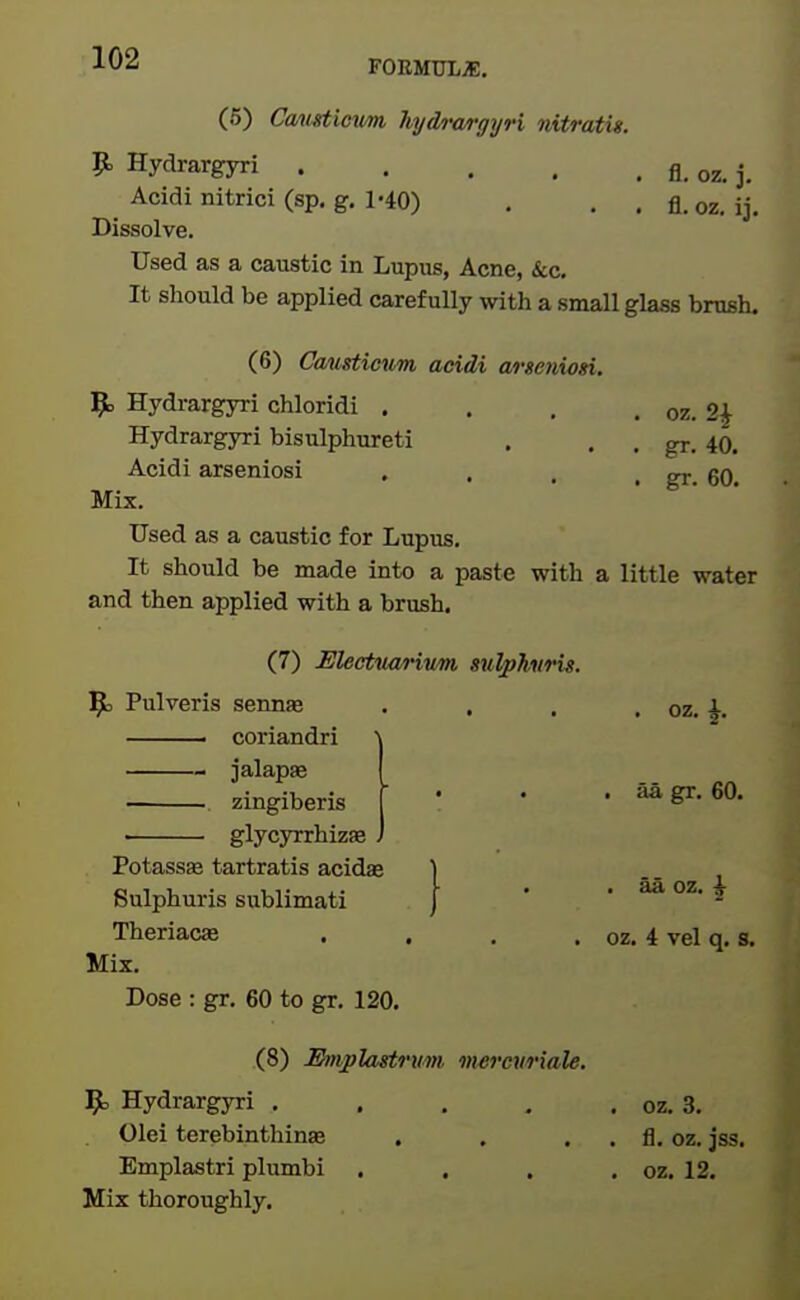 FOEMULiE. (5) Cmigtimim hydr<vrgyri nitratis. p. Hydrargyri fl, oz. j. Acidi nitrici (sp, g. 1-40) . . . fl. oz. ij. Dissolve. Used as a caustic in Lupus, Acne, &c. It should be applied carefully with a small glass brush. (6) CoMsticvm acidi arseniosi. 9> Hydrargyri chloridi . . . . oz. 2^ Hydrargyri bisulphureti . . , gr. 40. Acidi arseniosi , . . . gr 60 Mix. Used as a caustic for Lupus, It should be made into a paste with a little water and then applied with a brush. (7) Electuanvm su^hiiris. ^5 Pulveris sennae . . . . oz. K coriandri jalapje zingiberis glycyrrhizae aa gr. 60. aa oz. i PotassEe tartratis acidae ] Sulphuris sublimati ) Theriacae . . . . oz. 4 vel q. s. Mix. Dose : gr. 60 to gr. 120. (8) JEhtiplastrum mercuriale. Hydrargyri . . . , . oz. 3. Olei terebinthinas . . . . fl. oz. jss. Emplastri plumbi . . . , oz. 12. Mix thoroughly.