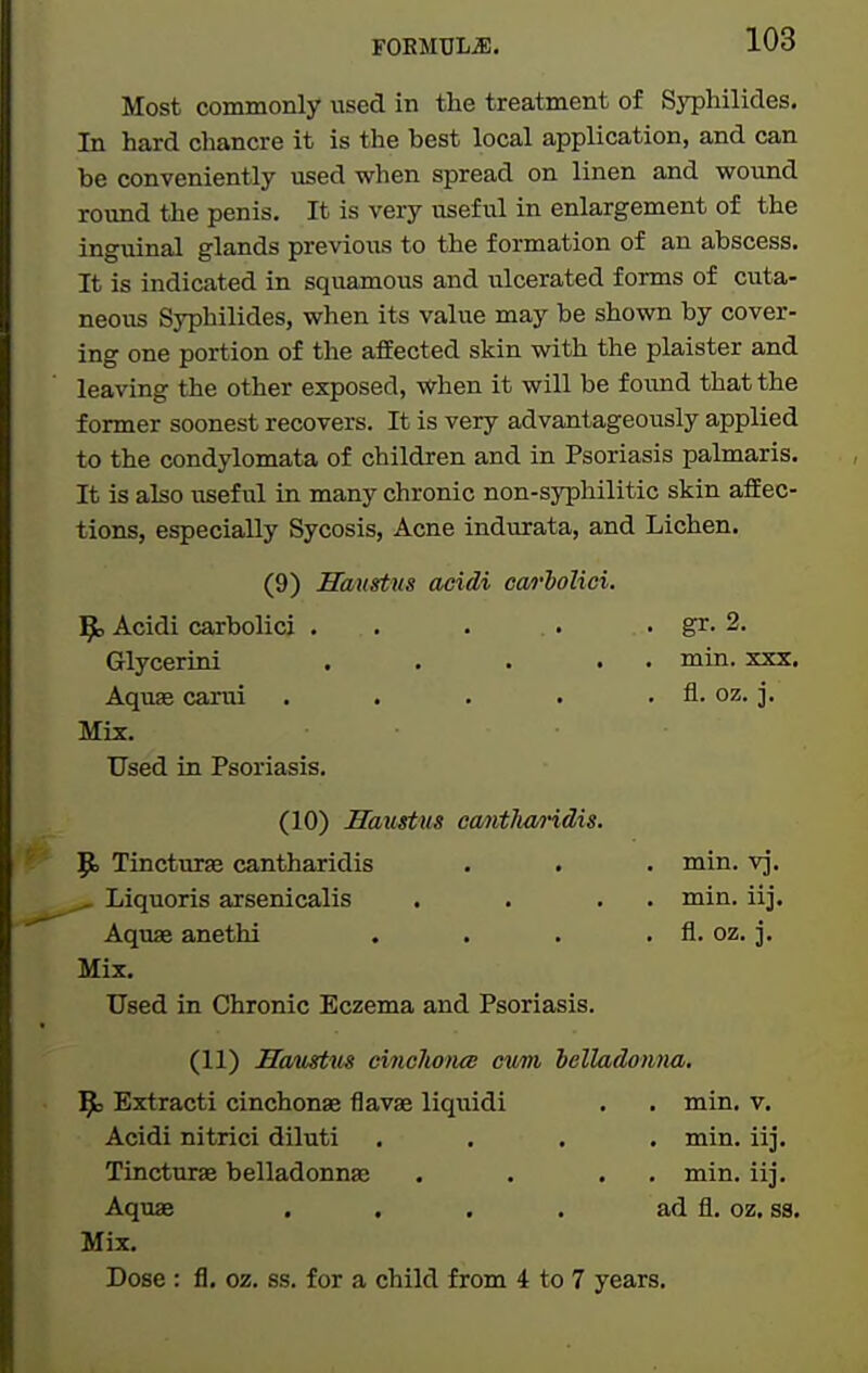 Most commonly used in the treatment of Syphilides. In hard chancre it is the best local application, and can be conveniently used when spread on linen and wound round the penis. It is very usefvil in enlargement of the inguinal glands previous to the formation of an abscess. It is indicated in squamous and ulcerated forms of cuta- neous Syphilides, when its value may be shown by cover- ing one portion of the affected skin with the plaister and leaving the other exposed, when it will be f oiind that the former soonest recovers. It is very advantageously applied to the condylomata of children and in Psoriasis palmaris. It is also useful in many chronic non-syphilitic skin aifec- tions, especially Sycosis, Acne indurata, and Lichen. (9) Saustus acidi cao'bolici. 9) Acidi carbolici . . Glycerini .... Aqufe carui .... Mix. Used in Psoriasis. (10) Haustus cantlw/i-idis. 9> Tincturae cantharidis ^ Liquoris axsenicalis Aquae anethi , Mix. Used in Chronic Eczema and Psoriasis. (11) Haustm cinchona; cum belladonna. ^3 Extracti cinchonas flavae liquidi . . min. v. Acidi nitrici diluti .... min. iij. Tincturae belladonnse . . . . min. iij. Aquae . , . . ad fl. oz. ss. Mix. Dose : fl. oz. ss. for a child from 4 to 7 years. . gr. 2. . min. XXX. . fl. oz. j. . min. vj. . min. iij. . fl. oz. j.