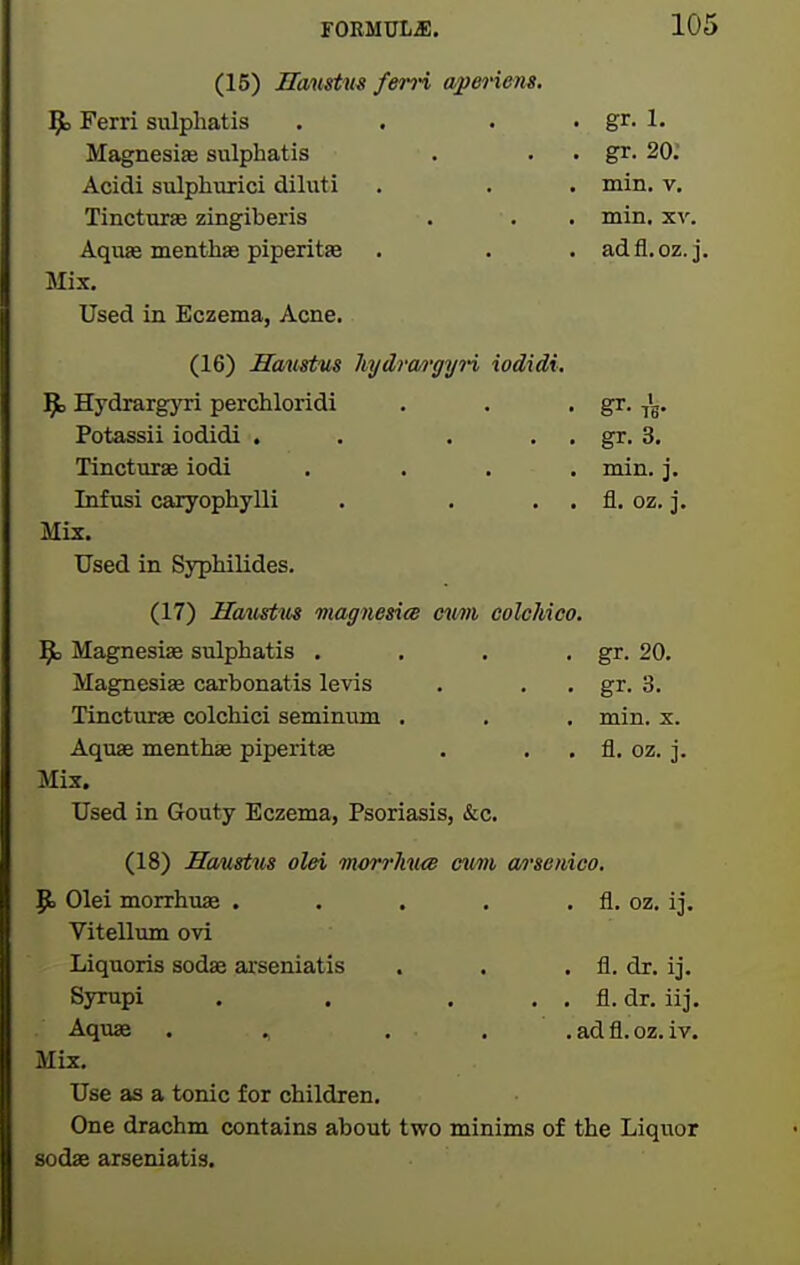 (15) Hantstm fen-i wp&t'i&m. 9= Ferri sulphatis . . . . gr. 1. Magnesia sulphatis . . . gr. 20. Acidi sulphmici diluti . . . min. v. Tincturae zingiberis . . . min. xv. Aqvue menthae piperita . . . ad fl. oz. j. Mix. Used in Eczema, Acne. (16) Haustus hydrmgyn iodidi. 9> Hydrargyri perchloridi . . • gr. I'g. Potassii iodidi . . . . . gr. 3. Tinctvirse iodi . ... min. j. Infnsi caxyophylli . . . . fl. oz. j. Mix. Used in Syphilides. (17) Hatcstus magnesicB cim colcMco. 9= Magnesias sulphatis . . . • gr. 20. Magnesias carbonatis levis . . . gr. 3. Tincturas colchici semimm . . . min. x. Aquas menthae piperitas . . . fl. oz. j. Mix. Used in Gouty Eczema, Psoriasis, &c. (18) Haustm olei morrTviKB cfii/in wi'senico. $0 Olei morrhuae . . . . . fl. oz. ij. Vitellum ovi Liquoris sodas ai'seniatis . . . fl. dr. iJ. Syrupi . . . . . fl. dr. iij. Aquas . , . . .adfl.oz.iv. Mix. Use as a tonic for children. One drachm contains about two minims of the Liquor sodae arseniatis.