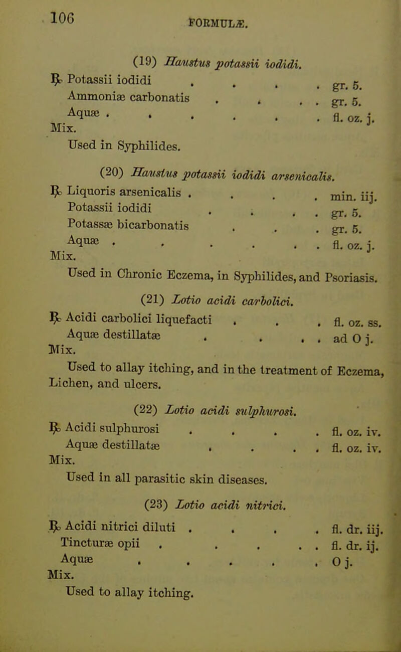 (19) HoMgtus jpatassii ioMdi. 5t Potassii iodidi . . , . gr. 5 AmmoniEB carbonatis . . , . gr. 5. ^q'^ ' fl.'oz. i. Mix. * Used in Syphilides. (20) Havstus potassii iodidi wrsenicalis. ^ Liquoris arsenicalis .... min. iij. Potassii iodidi . ™ e Potassse bicarbonatis . . . gr. 5. fl.oz.i. Mix. Used in Chronic Eczema, in Syphilides, and Psoriasis. (21) Lotio acidi carhoKci. ^ Acidi carbolici liquefacti . . . fl. oz, ss. Aquae destillataa . . . . ad 0 j. Mix. Used to allay itching, and in the treatment of Eczema, Lichen, and ulcers. (22) Lotio acidi m^kitrosi. ^ Acidi sulphurosi . . . . fl. oz. iv. Aquae destillata; . . . , fl. oz. iv. Mix. Used in all parasitic skin diseases. (23) Lotio aeidi niti-iei. 5= Acidi nitrici diluti . . . . fl. dr. iij. Tincture opii . . . . . fl. dr. ij. Aquae . . , . . Oj. Mix.