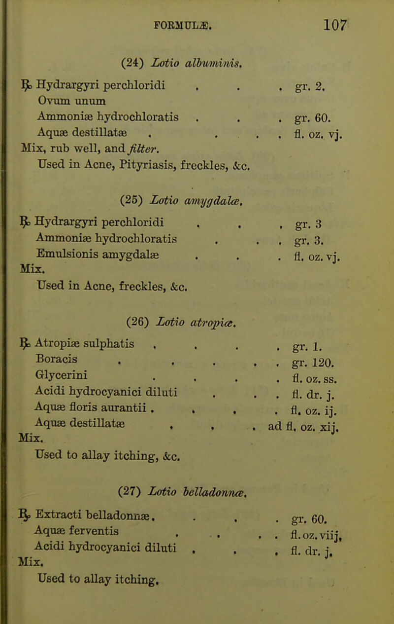 (24) Zotio albiminis. 9^ Hydrargyri perchloridi , . . gr. 2. Ovum unum AmmoniiB hydrochloratis . . . gr. 60. Aquae destillate . . . . fl. oz. vj. Mix, rub well, and filter. Used in Acne, Pityriasis, freckles, kc. (25) Zotio a/mygdalw, 9= Hydrargyri perchloridi . . . gr. 3 Ammoniae hydrochloratis . . . gr. 3. Emulsionis amygdalse . . . fl. oz. vj. Mix. Used in Acne, freckles, &c. (26) Zotio atropiee. 9= Atropiae sulphatis . . . , gr. 1, Boracis . . , . . gr. 120. Glycerini .... fl.oz.ss. Acidi hydrocyanici diluti . . . fl. dr. j. Aquae floris aurantii. . . . fl. oz. ij. Aquae destiUats . . . ad fl. oz. xii. Mix. Used to allay itching. Sec, (27) Zotio helladofiTus. Bf, Extracti belladonnae.... o-r. 60. Aquae ferventis . . . , fl.oz.vii Acidi hydrocyanici diluti . . , fl. f|r. Mix.