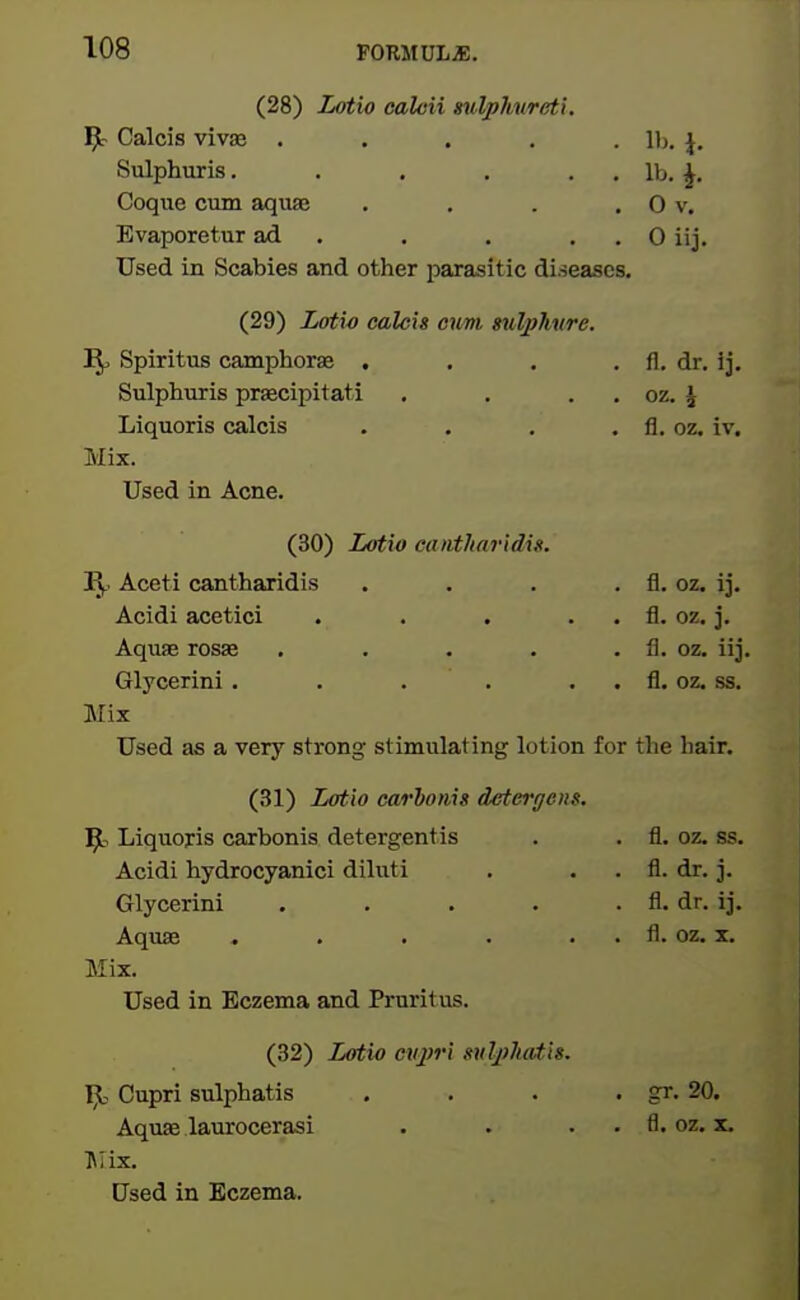 (28) Lotio calcii mlphnreti. ^ Calcis viviB ..... Ih. \. Sulphuris. . . . . . lb. ^, Coqiie cum aquas , , . . 0 v. Evaporetur ad . . . . . 0 iij. Used in Scabies and other jwasitic diseases. (29) Lotw calcis cum milphure. ]^ Spiritus camphorae . . . . fl. dr. ij. Sulphuris prsecipitati , . . . oz. ^ Liquoris calcis . . . . fl. oz. iv. Mix. Used in Acne. (30) Latio eantJiaridis. J\f. Aceti cantharidis . . . . fl. oz. ij. Acidi acetici . . . . . fl. oz. j. Aquae rosae . . . . . fl. oz. iij. Glycerini. . . . . . fl. oz. ss. Mix Used as a very strong stimulating lotion for the hair. (31) Lotto carionis detergcns. Liquoris carbonis detergentis . . fl. oz. ss. Acidi hydrocyanici dihiti . . . fl. dr. j. Glycerini . . . . . fl. dr. ij. Aquaa . . . . . . fl. oz. x. Mix. Used in Eczema and Pruritus. (32) Lot'w cvj)ri sulj>Jiatis. I^, Cupri sulphatis . . . . gr. 20. Aquae laurocerasi . . . . fl. oz. x. IMix. Used in Eczema.