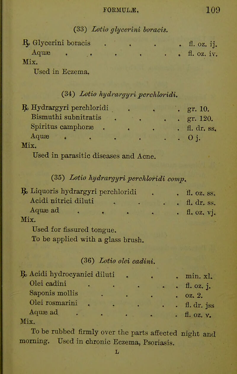 (33) Zfftio ghjeerini boraeis. Glycerini boraeis . . . . fl. oz. ij. Aquie . . . . . . fl. oz. iv. Mix, Used in Eczema. (34) Lotio hydrargyri perchloridi. Hydrargyri perchloridi . Bismuthi subnitratis . . . , Spiritus camphoras . , . , Aquae . , . . . Mix. Used In parasitic diseases and Acne. (35) Lotio hydrargyri perchloridi comp. ^ Liquoris hydrargyri perchloridi . . fl. oz. ss. Acidi nitrici diluti . . . . fl. dr. ss. Aquae ad . . . . . fl. oz. vj. Mix. Used for fissured tongue. To be applied with a glass brush, (36) Lotio olei cadini, ^ Acidi hydrocyanici diluti . . . min. xl. Olei cadini fl. oz, j. Saponis mollis . . . . oz. 2, Olei rosmarini . . . , . fl. dr. jss Aquae ad fl_ 02_ y_ Mix. To be rubbed firmly over the parts affected night and morning. Used in chronic Eczema, Psoriasis. L gr. 10. gr. 120. fl. dr. ss. Oj.