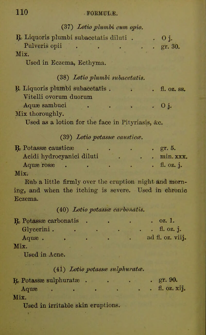 (37) Lotio plwmhi evm opio. ^ Liquoris plumbi subacetatis diluti . Pulveris opii . . Mix. Used in Eczema, Bcthjona. (38) Lotio phimibi subacetatis. |J, Liquoris pluHibi subacetatis , . . fl. oz. ss. Vitelli ovorum duorum AqusB sambuci . . . . O j. Mix thoroughly. Used as a lotion for the face in PiljTiasis, &c. (39) Lotio potass^ cav^icee. l^D Potass£e caustics . . . . gr. 6. Acidi hydrocyanici diluti . . . min. xxx. Aquae rosfe . . • . . fl. oz. j. Mix. Rub a little firmly over the eruption night jind morn- ing, and when the itching is severe. Used in chronic Eczema. (40) Lotio potassfs carhomtis. ]^ Potassae carbonatis . . . . oz. 1. Glycerini , . . . . . fl. oz. j. Aquffi . . . . . ad fl. oz. viij. Mix. Used in Acne. (4l) Lotiopotass(e salpkufota. Ifc Potassse sulphuratae . . . . gr. 90. Aquae . . . . . . fl. oz. xij. Mix. Used in irritable skin eruptions. . Oj. . gr. 30.