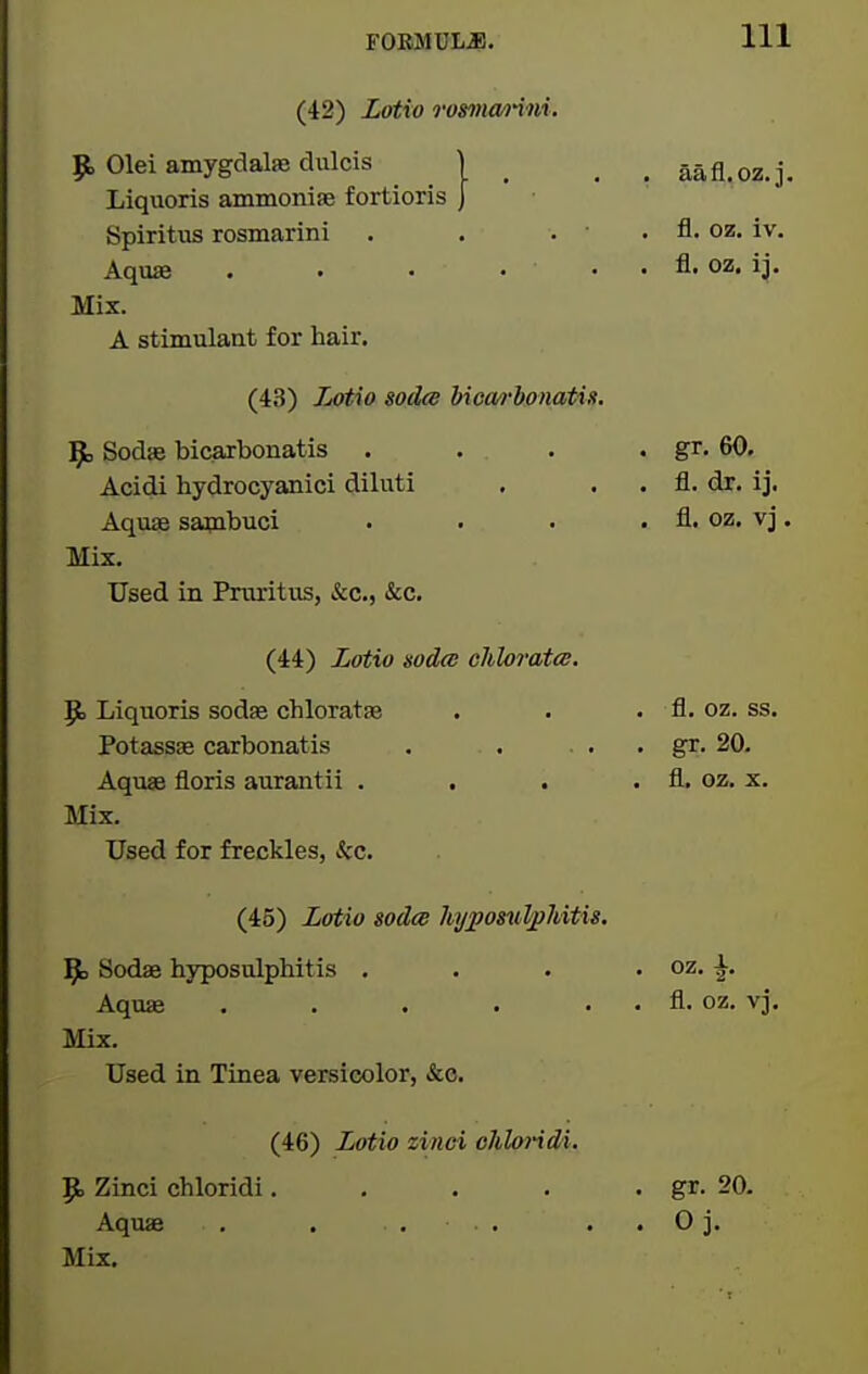 (42) Zotio rommnni. p, Olei amygdalae dulcis ) Liquoris ammoniae fortioris Spiritus rosmarini . . . Aquae . • • • ■ Mix. A stimulant for hair. (43) iMtio soelce hica/rbonatis. 9, Sodje bicarbonatis . . . . gr. 60. Acidi hydrocyanici diluti . . . fl. dr. ij. Aquse sapibuci . . . . fl. oz. vj. Mix. Used in Pruritus, &c., &c. (44) Zotio sodcB chlorata, 9) Liquoris sodse cbloratse . . . fl, oz. ss. Potassae carbonatis . . . . . gr. 20. Aquae floris aurantii . . . . fl. oz. x. Mix. Used for freckles, «fcc. (45) Lotio iodce hypomlpMtis. ^ Sodae hyposulphitis . . . . oz. ^. Aquas . . . . . . fl. oz. vj. Mix. Used in Tinea versicolor, &c. (46) Lotio zinci ohloriM. 5^ Zinci chloridi. . . . • gr- 20. Aquae . . . . . . 0 j. Mix. aafl.oz. j. fl. oz. iv. fl. oz, ij.