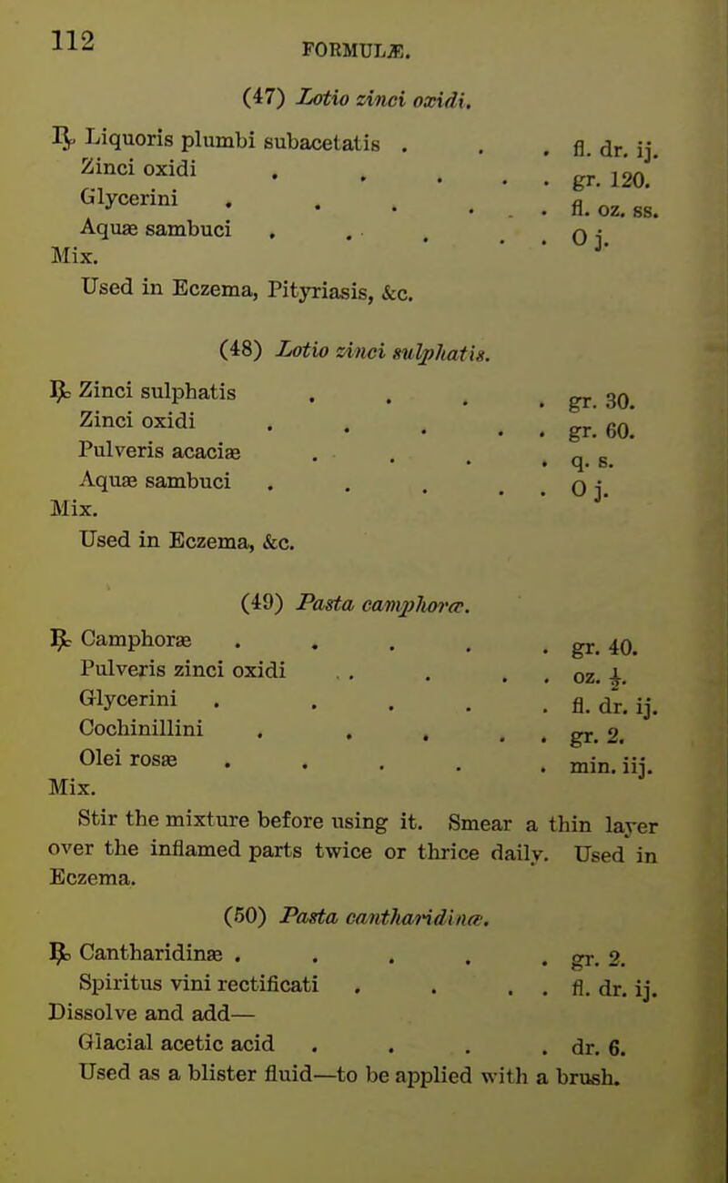 FORMULA!. (47) iMtio zinci oxidi, Liquoris plumbi subacetatis . Zinci oxidi Glycerini . ... Aquae sambuci Mix. Used in Eczema, Pityriasis, kc. (48) Lotio zinci sulphatis. 9: Zinci sulphatis Zinci oxidi Pulveris acacise Aquae sambuci Mix. Used in Eczema, &c. (49) Pasta eamplm'cp. 9; Camphoras .... Pulveris zinci oxidi . . . , us. Glycerini . .... fl. dr. ij. Cochinillini . , . . . gr. 2. Oleirosae min.iij. Mix. Stir the mixture before using it. Smear a thin layer over the inflamed parts twice or thrice daily. Used in Eczema. (50) Pasta cantharidinee. iPe Cantharidinte . , , . . gr. 2. Spiritus vini rectificati . . . , fl. dr. ij. Dissolve and add— Glacial acetic acid . . . . dr. 6. Used as a blister fluid—to be applied with a brush. . fl. dr. ij. . gr. 120. . fl. oz. ss. . Oj. . gr. 30. . gr. 60. • q. B. . Oj.
