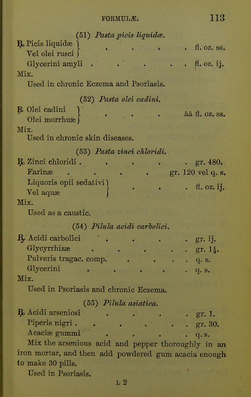 (51) Pasta 2}icis liquidw. 9,Picisliqmdje I .... fl.oz.ss. Vel olei rusci ] Glycerini amyli . . . . . fl. oz. ij. Mix, Used in chronic Eczema and Psoriasis. (52) Pofta olei cadini. R Olei cadini 1 .. „ ^ ^, . , \ ' • • aa n. oz. ss. Olei morrnuEe J Mix. Used in chronic skin diseases, (53) Pasta ziiici chloHdi. ]gb Zinci chloridi . . . . • gr. 480. Farinae , , . . gr. 120 vel q. s. Liquoris opii sedativi | Vel aquae j Mix. Used as a caustic. fl, oz, ij. (54) Pilula acidi earioUci. Bp Acidi carbolici ' . . . • gr. ij. Glycyrrhizae . . . , , gr. 1^. Pulveris tragac. comp. . . , . q, s, Glycerini . . . . , q. s. Mix. Used in Psoriasis and chronic Eczema. (55) Pilula asiatica. J^b Acidi arseniosi . . . , gr, 1. Piperis nigri, . . . , , gr, 30. Acaciae gummi . . , , q, s. Mix the arsenious acid and pepper thoroughly in an iron mortar, and then add powdered gum acacia enough to make 30 pills. Used in Psoriasis, L 2