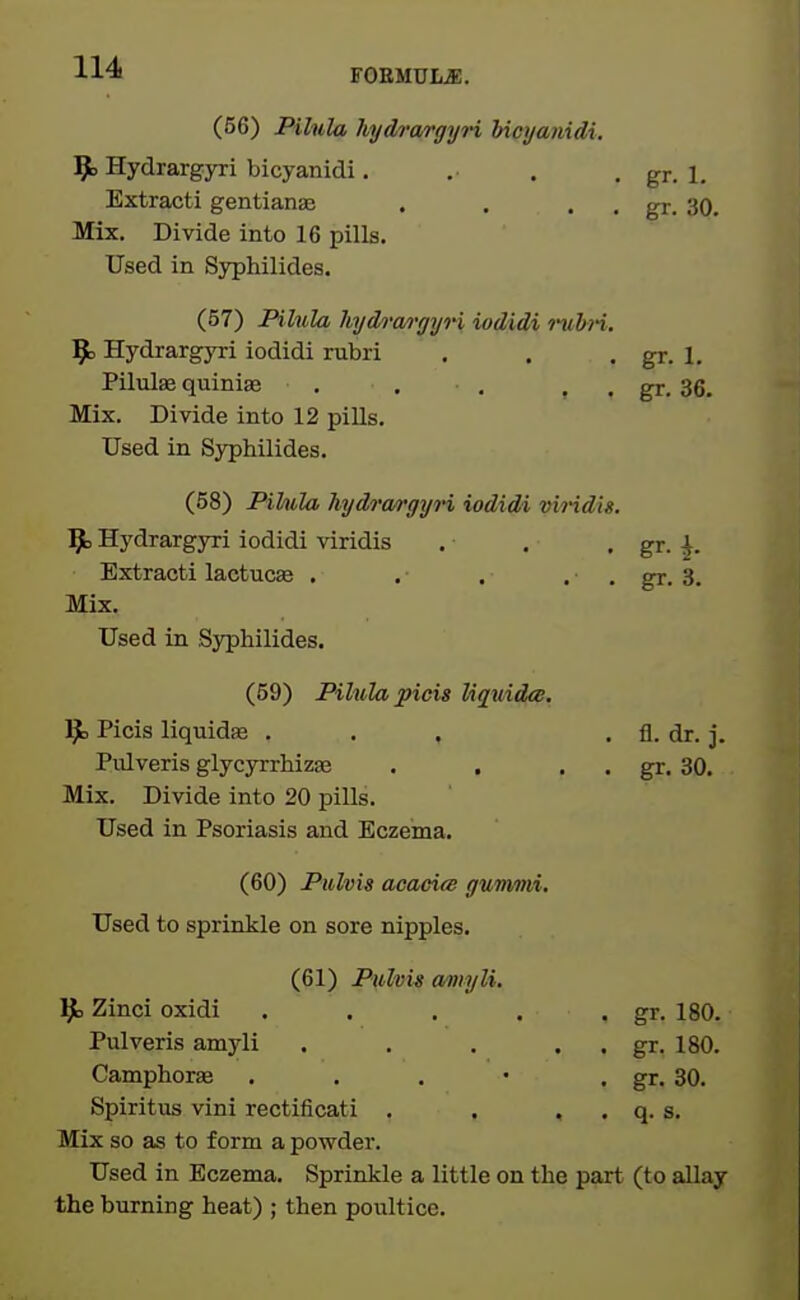 (56) Piliila hydra/rgyri bicyanidi. 9> Hydrargyri bicyanidi. . . . gr. 1. Extracti gentianis . . . . gr. 30. Mix. Divide into 16 pills. Used in Syphilides. (57) Pihila hydn'o/rgyi-i iodidi riibn. 9> Hydrargyri iodidi rubri . . . gr. 1. Pilulaj quinias , . . , , gr. 36. Mix. Divide into 12 pills. Used in Syphilides. (58) Pihila hydrcwgyn iodidi vii-idis. l^b Hydrargyri iodidi viridis . , . gr. ^. Extracti lactucse . . , . . gr. 3. Mix. Used in Syphilides. (59) Pilulapicis Uquidce, ]^ Picis liquidse . . . . fl. dr. j. Pidveris glycyrrhizae . . . . gr. 30. Mix. Divide into 20 pills. Used in Psoriasis and Eczema. (60) Pulvis acaei(S gummi. Used to sprinkle on sore nipples. (61) Pulvii a/myli. Zinci oxidi . . . . . gr. 180. Pulveris amyli . . . . . gr. 180. Camphorae . . . • • gr. 30. Spiritus vini rectificati . , . . q. s. Mix so as to form a powder. Used in Eczema. Sprinkle a little on the part (to allay the burning heat) ; then poultice.